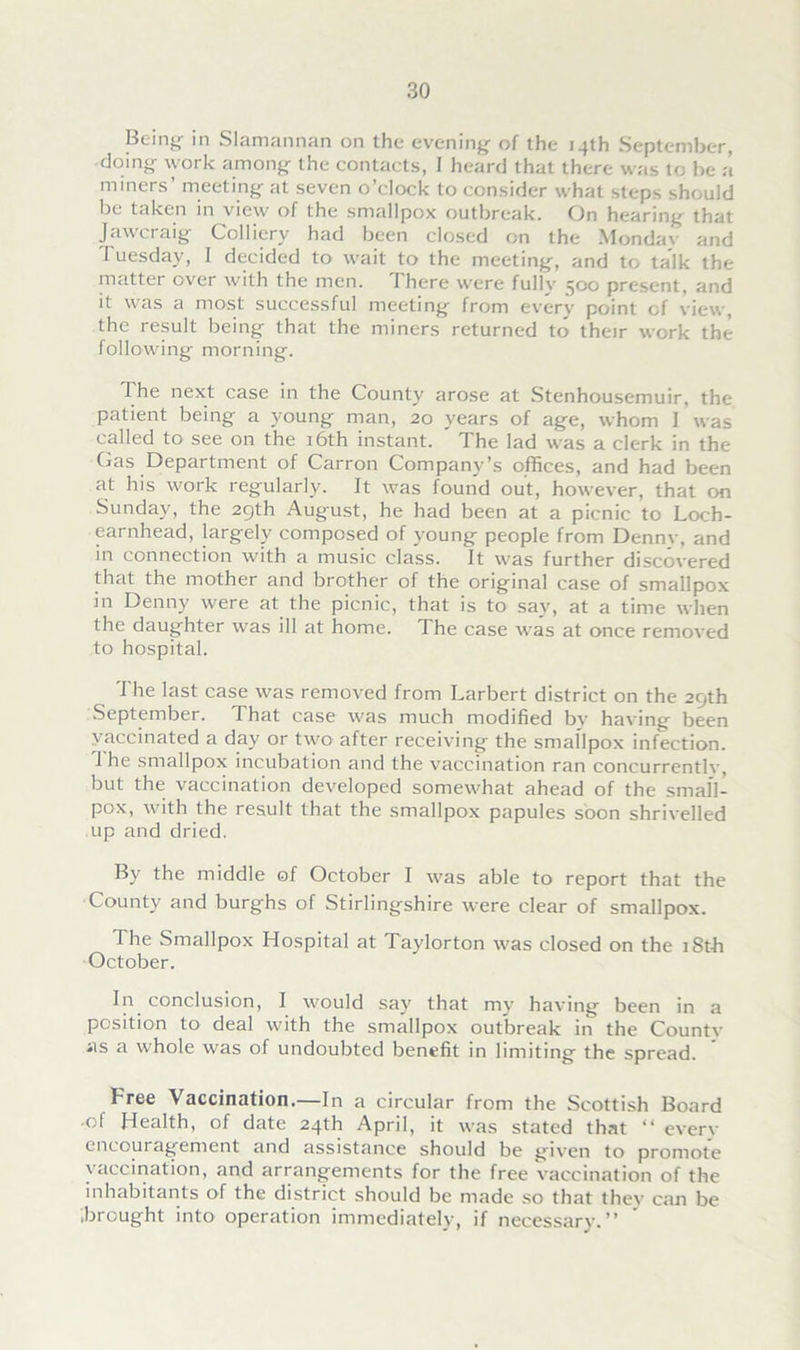 Bein^ in Slamannan on the evening of the 14th September, doing work among the contacts, I heard that there was to be a miners’ meeting at seven o’clock to consider what steps should be taken in view of the smallpox outbreak. On hearing that Jawcraig Colliery had been closed on the Mondav and Tuesday, I decided to wait to the meeting, and to talk the matter over with the men. 1 here were fullv 500 present, and it was a most successful meeting from every point of view, the result being that the miners returned to their work the following morning. The next case in the County arose at Stenhousemuir, the patient being a young man, 20 years of age, whom I was called to see on the 16th instant. The lad was a clerk in the Gas Department of Carron Company’s offices, and had been at his work regularly. It was found out, however, that on Sunday, the 29th August, he had been at a picnic to Loch- earnhead, largely composed of young people from Dennv, and in connection with a music class. It was further discovered that the mother and brother of the original case of smallpox in Denny were at the picnic, that is to say, at a time when the daughter wras ill at home. 1 he case was at once removed to hospital. The last case was removed from Larbert district on the 29th September. That case was much modified by having been vaccinated a day or two after receiving the smallpox infection. 1 he smallpox incubation and the vaccination ran concurrently, but the vaccination developed somewhat ahead of the small- pox, with the result that the smallpox papules soon shrivelled up and dried. By the middle of October I was able to report that the County and burghs of Stirlingshire were clear of smallpox. The Smallpox Hospital at Taylorton was closed on the 18th October. In conclusion, I would say that my having been in a position to deal with the smallpox outbreak in the County as a whole was of undoubted benefit in limiting the spread. Free Vaccination.—In a circular from the Scottish Board •of Health, of date 24th April, it was stated that “ every encouragement and assistance should be given to promote vaccination, and arrangements for the free vaccination of the inhabitants of the district should be made so that they can be .brought into operation immediately, if necessary.”