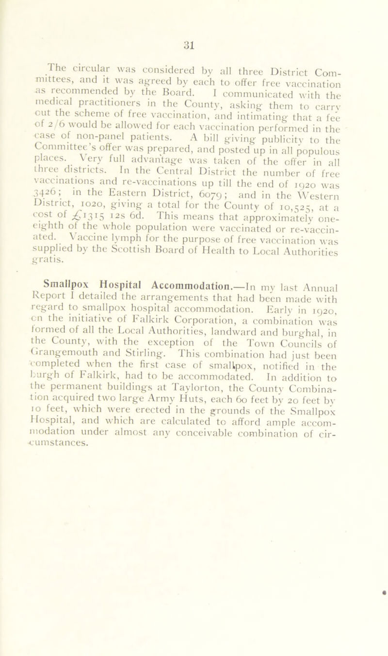 I he circular was considered by all three District Com- mittees, and it was agreed by each to offer free vaccination as recommended by the Board. 1 communicated with the medical practitioners in the County, asking them to carry c.ut the scheme of tree vaccination, and intimating* that a fee of 2 6 would be allowed for each vaccination performed in the rase of non-panel patients. A bill giving publicity to the Committee’s offer was prepared, and posted up in all populous places. \ ery full advantage was taken of the offer in all three districts. In the Central District the number of free vaccinations and re-vaccinations up till the end of 1920 was 3426; in the Eastern District, 6079; and in the Western District, 1020, giving a total for the County of 10,525, at a cost of £,1315 12s 6d. This means that approximately one- eighth ot the whole population were vaccinated or re-vaccin- ated. \ accine lymph for the purpose of free vaccination was supplied by the Scottish Board of Health to Local Authorities gratis. Smallpox Hospital Accommodation.—In my last Annual Report I detailed the arrangements that had been made with regard to smallpox hospital accommodation. Early in 1920, cn the initiative of Falkirk Corporation, a combination was ioimed of all the Local Authorities, landward and burghal, in the County, with the exception of the Town Councils of Grangemouth and Stirling. This combination had just been completed when the first case of smallpox, notified in the burgh of Falkirk, had to be accommodated. In addition to the permanent buildings at Taylorton, the County Combina- tion acquired two large Army Huts, each 60 feet by 20 feet by 10 feet, which were erected in the grounds of the Smallpox Hospital, and which are calculated to afford ample accom- modation under almost any conceivable combination of cir- cumstances.