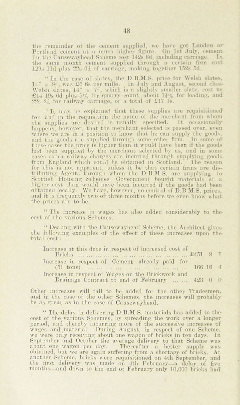 the remainder of the cement supplied, we have got London or Portland cement at a much higher figure. On 1st July, cement for the Causewayhead Scheme cost 142s 6d, including carriage. In the same month cement supplied through a certain firm cost 129s lid plus 22s 6d of carriage, making together 152s 5d. “ In the case of slates, the D.B.M.S. price for Welsh slates. 14 x 8, was £6 6s per inille. In July and August, second class Welsh slates, 14 x 7, which is a slightly smaller slate, cost ns £14 19s 6d plus 5% for quarry count, about 1£% for loading, and 22s 2d for railway carriage, or a total of £17 Is. “ It may be explained that these supplies are requisitioned for, and in the requisition the name of the merchant from whom the supplies are desired is usually specified. It occasionally happens, however, that the merchant selected is passed over, even where we are in a position to know that he can supply the good1-, and the goods are supplied through some other firm. In some of these cases the price is higher than it would have been if the goods had been supplied by the merchant selected by us, and in some cases extra railway charges are incurred through supplying goods from England which could be obtained in Scotland. The reason for this is not apparent, unless it be that certain firms are dis- tributing Agents through whom the D.B.M.S. are supplying to Scottish Housing Schemes Government bought materials at a higher cost than would have been incurred if the goods had been obtained locally. We have, however, no control of D.B.M.S. prices, and it is frequently two or three months before we even know what the prices are to be. “ The increase in wages has also added considerably to the cost of the various Schemes. “ Dealing with the Causewayhead Scheme, the Architect gives the following examples of the effect of these increases upon the total cost: — Increase at this date in respect of increased cost of Bricks * £451 9 1 Increase in respect of Cement already paid for (51 tons) 166 16 4 Increase in respect of Wages on the Brickwork and Drainage Contract to end of February 423 0 0 Other increases will fall to be added for the other Tradesmen, and in the case of the other Schemes, the increases will probably be as great as in the case of Causewayhead. “ The delay in delivering D.B.M.S. materials has added to the cost of the various Schemes, by spreading the work over a longer period, and thereby incurring more of the successive increases of wages and material. During August, in respect of one Scheme, we were only receiving about one wagon of bricks in ten days. In September and October the average delivery to that Scheme was about one wagon per day. Thereafter a better supply was obtained, but we are again suffering from a shortage of bricks. At another Scheme, bricks were requisitioned on 4th September, and the first delivery was made on 4th February—a delay of five months—and down to the end of February only 10,000 bricks had