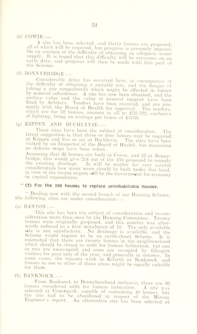 (e> COWIE: — .. £■ s.ite, !i:*s been selected, and thirty houses are proposed, a 1 or which will he required, but progress is presently impossi- ble on account of the difficulty of obtaining an adequate water supply It is hoped that this difficulty will be overcome on an early date, and progress will then be made with this part of the Scheme. 1 (f) BOXNYBBIDGE: — Considerable delay has occurred here, in consequence of the difficulty of obtaining a suitable site, and the danger of taking a site compulsorily which might be affected in future by mineral subsidence. A site has now been obtained, and the surface value and the value of mineral support have been fixed by Arbiters. Tenders have been received, and are pre- sently with the Board of Health for approval. The tenders 'V1!'1' are f°r 52 houses, amount in all to £52,522, exclusive of lighting, being an average per house of £1050. (g) KIPPEN AND BUCHLYVIE: — These sites have been the subject of consideration. The latest suggestion is that three or four houses may be required and ii\G or six <11 I3uclilyvie. TIig sites linve been visited by an Inspector of the Board of Health, but meantime no definite steps have been taken. Assuming that 30 houses are built at Cowie, and 52 at Bonnv- biidge, this would give 214 out of the 250 proposed to remedy the existing shortage. It will be matter for very careful consideration how many more should be built under this head in view of the recent urgent call by the Government for economy in capital expenditure. • (2) For the 200 houses to replace uninhabitable houses. Dealing now with the second branch of our Housing Scheme, the following sites are under consideration: (a) BAXTOX: — This site has been the subject of consideration and re-con- sideration more than once by the Housing Committee. Twenty houses were originally proposed, and this number was after- wards reduced to a first instalment of 10. The only available site is not satisfactory: No drainage is available, and the Scheme would require to be an earth-closet Scheme. It is estimated that there are twenty houses in the neighbourhood which should be closed as unfit for human habitation, but one or two are unoccupied, and some are occupied by Glasgow i lsitors for part only of the year, and generally in summer In some cases, the tenants work in Kilsyth or Banknock. and houses in one or other of these areas might be equally suitable for them. (b) BAXKNOCK : — From Banknock to Dennylpanhead inclusive, there are 36 houses considered unfit for human habitation. ’ A site was selected at Coneypark, capable of containing 40 houses, but the site had to be abandoned in respect of the Miniim engineer s report. An alternative site has been selected at