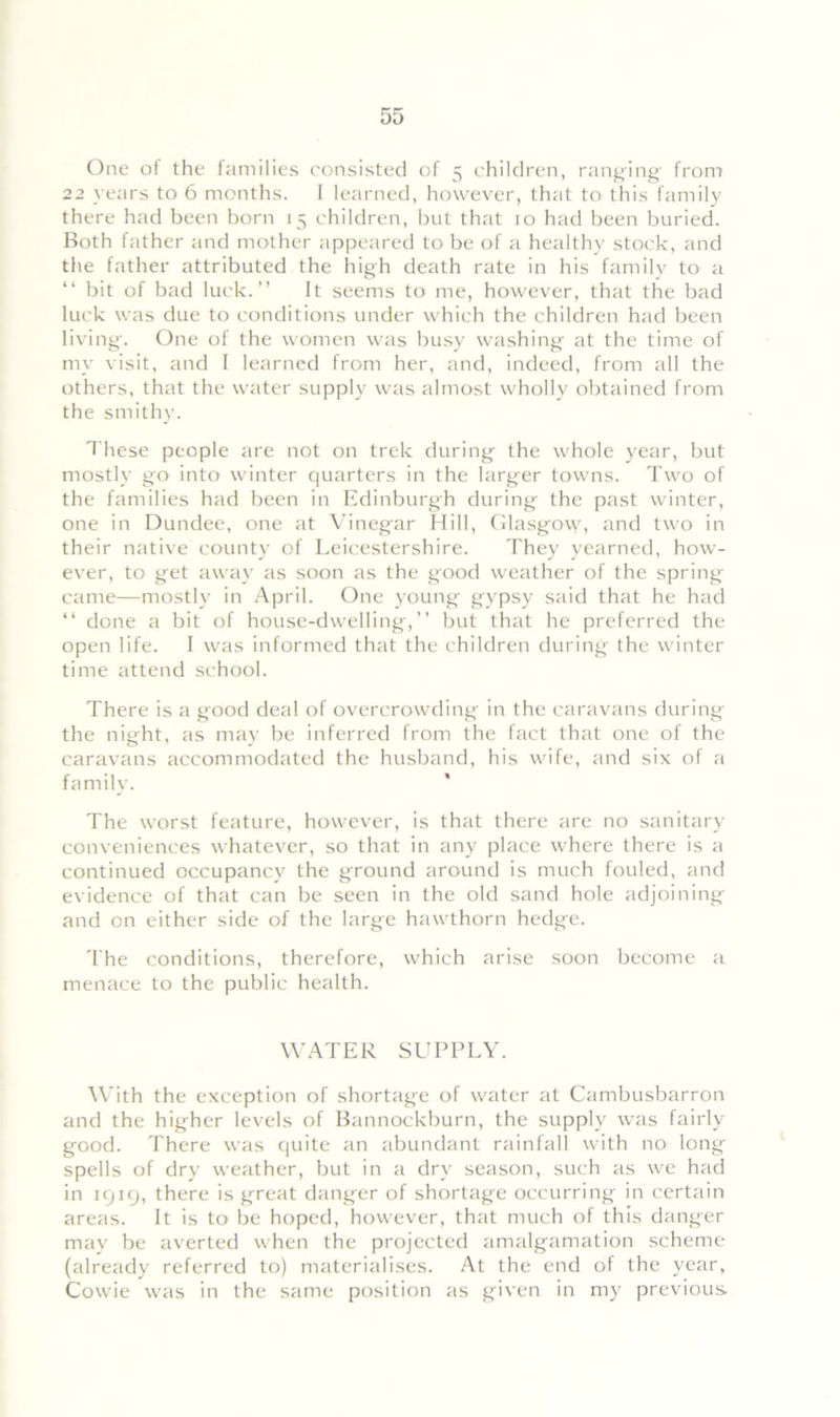 One of the families consisted of 5 children, ranging from 22 years to 6 months. I learned, however, that to this family there had been born 15 children, but that 10 had been buried. Both father and mother appeared to be of a healthy stock, and the father attributed the high death rate in his family to a “ bit of bad luck.” It seems to me, however, that the bad luck was due to conditions under which the children had been living. One of the women was busy washing at the time of my visit, and I learned from her, and, indeed, from all the others, that the water supply was almost wholly obtained from the smithy. These people are not on trek during the whole year, but mostly go into winter quarters in the larger towns. Two of the families had been in Edinburgh during the past winter, one in Dundee, one at Vinegar Hill, Glasgow, and two in their native county of Leicestershire. They yearned, how- ever, to get away as soon as the good weather of the spring came—mostly in April. One young gypsy said that he had “ done a bit of house-dwelling,” but that he preferred the open life. I was informed that the children during the winter time attend school. There is a good deal of overcrowding in the caravans during the night, as may be inferred from the fact that one of the caravans accommodated the husband, his wife, and six of a family. The worst feature, however, is that there are no sanitary- conveniences whatever, so that in any place where there is a continued occupancy the ground around is much fouled, and evidence of that can be seen in the old sand hole adjoining and on either side of the large hawthorn hedge. The conditions, therefore, which arise soon become a menace to the public health. WATER SUPPLY. With the exception of shortage of water at Cambusbarron and the higher levels of Bannockburn, the supply was fairly good. There was quite an abundant rainfall with no long spells of dry weather, but in a dry season, such as we had in 1919, there is great danger of shortage occurring in certain areas. It is to be hoped, however, that much of this danger may be averted when the projected amalgamation scheme (already referred to) materialises. At the end of the year, Cowie was in the same position as given in my previous