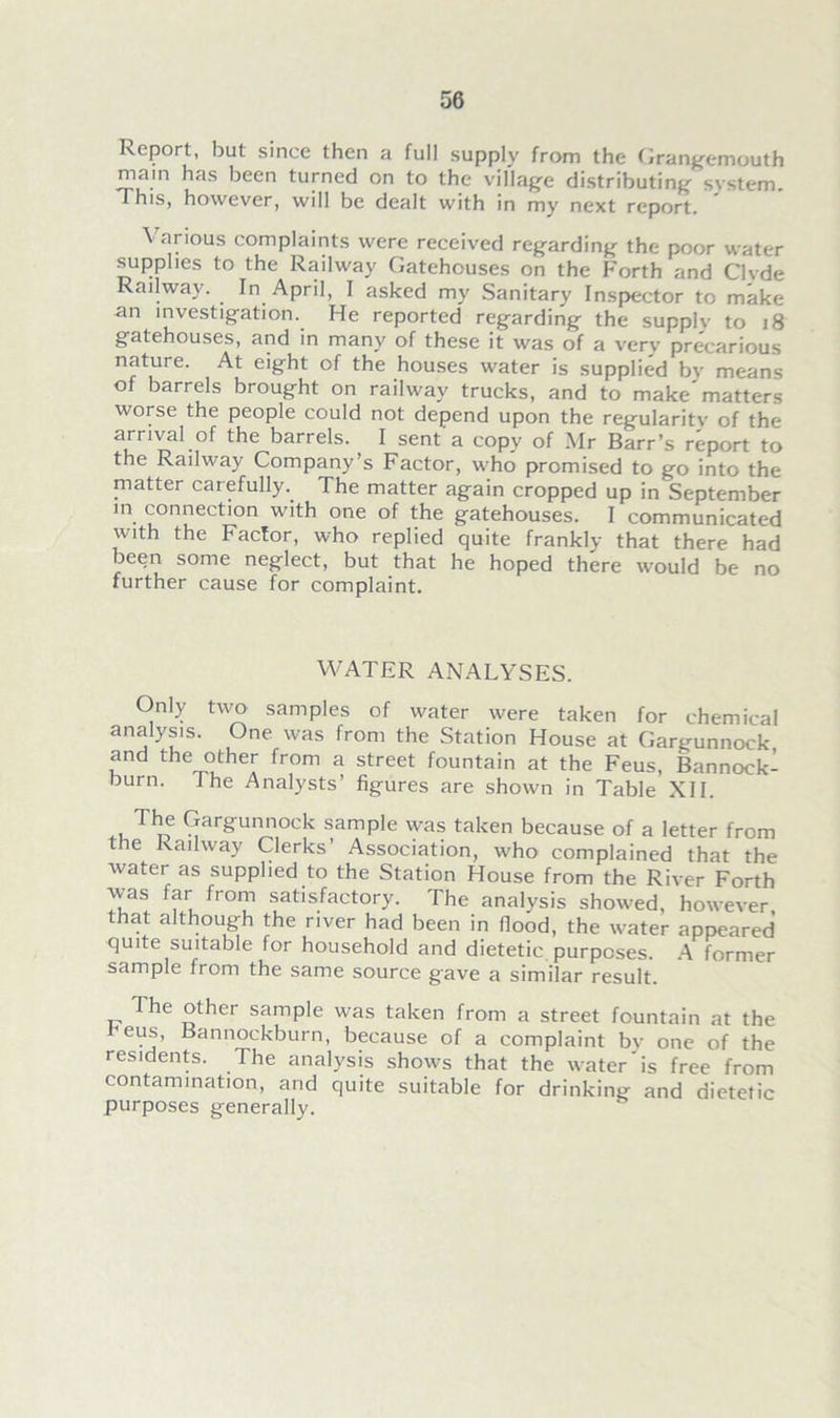 Report, hut since then a full supply from the Grangemouth main has been turned on to the village distributing svstem. This, however, will be dealt with in my next report. \ arious complaints were received regarding the poor water supplies to the Railway Gatehouses on the Forth and Clvde Railway. In April, I asked my Sanitary Inspector to make an investigation. He reported regarding the supplv to 18 gatehouses, and in many of these it was of a verv precarious nature. At eight of the houses water is supplied bv means of barrels brought on railway trucks, and to make'matters worse the people could not depend upon the regularitv of the arrival of the barrels. I sent a copy of Mr Barr’s report to the Railway Company’s Factor, who promised to go into the matter carefully. The matter again cropped up in September in connection with one of the gatehouses. I communicated with the Factor, who replied quite frankly that there had been some neglect, but that he hoped there would be no further cause for complaint. WATER ANALYSES. Only two samples of water were taken for chemical analysis. One was from the Station House at Gargunnock and the other from a street fountain at the Feus, Bannock- burn. The Analysts’ figures are shown in Table XII. The Gargunnock sample was taken because of a letter from the Railway Clerks’ Association, who complained that the water as supplied to the Station House from the River Forth was far from satisfactory. The analysis showed, however that although the river had been in flood, the water appeared quite suitable for household and dietetic purposes. A former sample from the same source gave a similar result. The other sample was taken from a street fountain at the r'eus, Bannockburn, because of a complaint bv one of the residents. The analysis shows that the water is free from contamination, and quite suitable for drinking and dietetic purposes generally.
