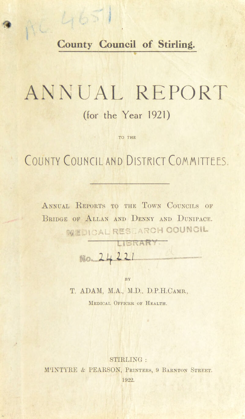 ANNUAL REPORT (for the Year 1921) TO THE County Council and District Committees. Annual Reports to the Town Councils of Bridge of Allan and Denny and Dunipace. )\ ' al res .aROH council u BY T. ADAM, M.A., M.D.. D.P.H.Camb., Medical Officer of Health. STIRLING : MTNTYRE it PEARSON, Printers, 9 Barn ton Street. 1922.