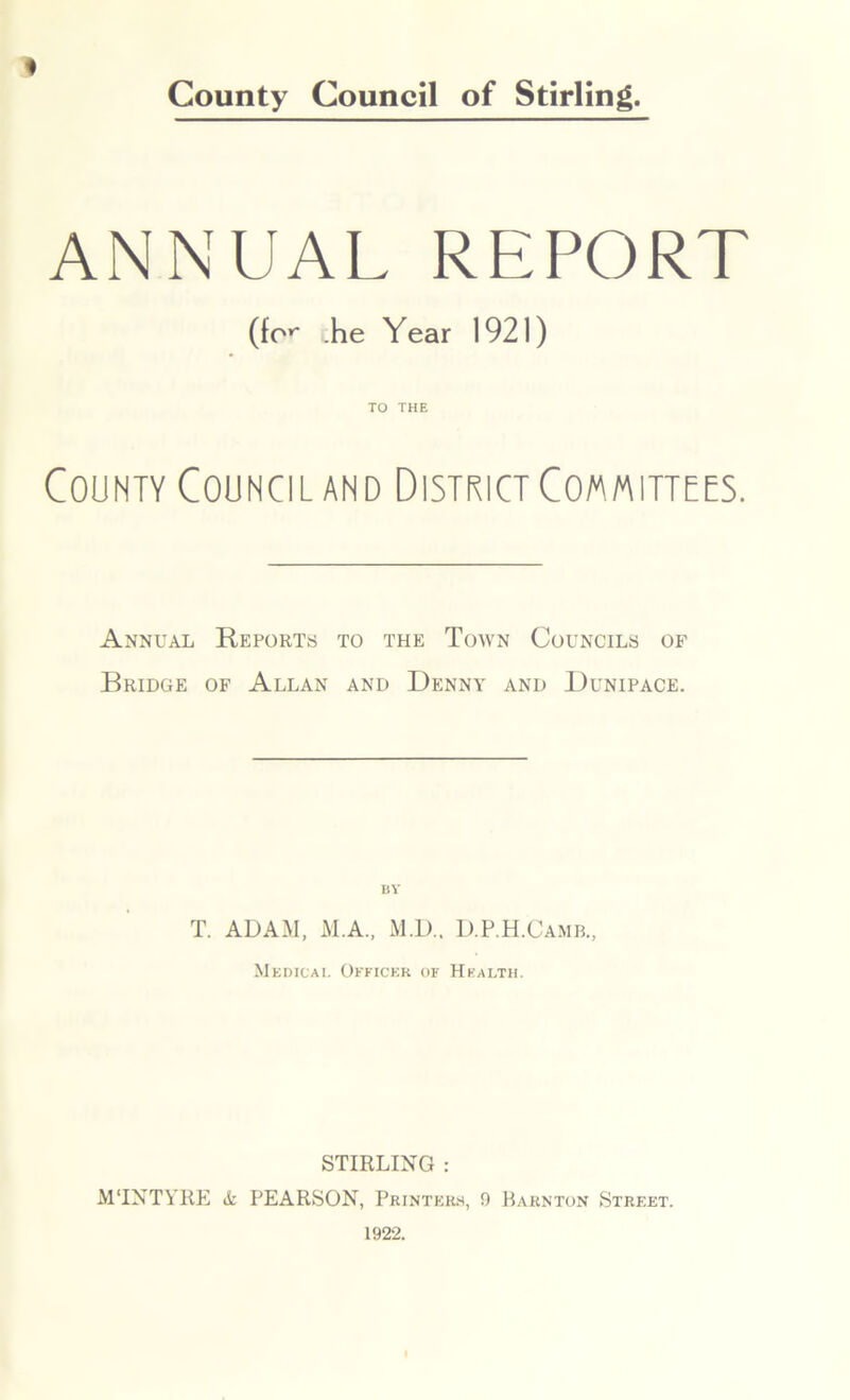 ANNUAL REPORT (for .he Year 1921) TO THE County Council and District Committees. Annual Reports to the Town Councils of Bridge of Allan and Denny and Dunipace. BY T. ADAM, M.A., M.D.. D.P.H.Camb., Medical Officer of Health. STIRLING : MTNTYRE & PEARSON, Printers, 9 Barnton Street.