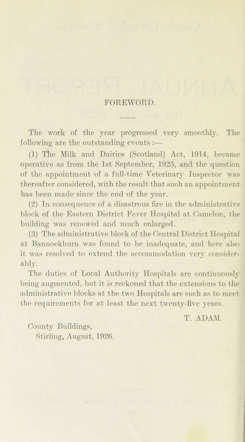 FOREWORD. The work of the year progressed very smoothly. The following are the outstanding events :— (1) The Milk and Dairies (Scotland) Act, 1914, became operative as from the 1st September, 1925, and the question of the appointment of a full-time Veterinary Inspector was thereafter considered, with the result that such an appointment has been made since the end of the year. (2) In consequence of a disastrous fire in the administrative block of the Eastern District Fever Hospital at Camelon, the building was renewed and much enlarged. (3) The administrative block of the Central District Hospital at Bannockburn was found to be inadequate, and here also it was resolved to extend the accommodation very consider- ably. The duties of Local Authority Hospitals arc continuously being augmented, but it is reckoned that, the extensions to the administrative blocks at the two Hospitals are such as to meet the requirements for at least the next twenty-five years. T. ADAM. County Buildings, Stirling, August, 1926.