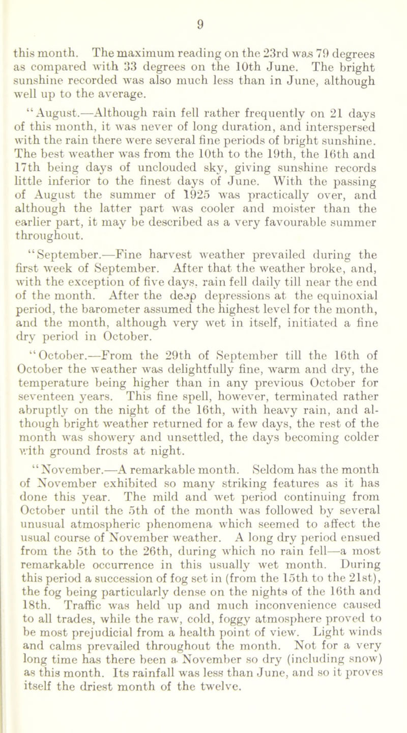 this month. The maximum reading on the 23rd was 79 degrees as compared with 33 degrees on the 10th June. The bright sunshine recorded was also much less than in June, although well up to the average. “August.—Although rain fell rather frequently on 21 days of this month, it was never of long duration, and interspersed with the rain there were several fine periods of bright sunshine. The best weather was from the 10th to the 19th, the 16th and 17th being days of unclouded sky, giving sunshine records little inferior to the finest days of June. With the passing of August the summer of 1925 was practically over, and although the latter part was cooler and moister than the earlier part, it may be described as a very favourable summer throughout. “September.—Fine harvest weather prevailed during the first week of September. After that the weather broke, and, with the exception of five days, rain fell daily till near the end of the month. After the deep depressions at the equinoxial period, the barometer assumed the highest level for the month, and the month, although very wet in itself, initiated a fine dry period in October. “October.—From the 29th of September till the 16th of October the weather was delightfully fine, warm and dry, the temperature being higher than in any previous October for seventeen years. This fine spell, however, terminated rather abruptly on the night of the 16th, with heavy rain, and al- though bright weather returned for a few days, the rest of the month was showery and unsettled, the days becoming colder with ground frosts at night. “ November.—A remarkable month. Seldom has the month of November exhibited so many striking features as it has done this year. The mild and wet period continuing from October until the oth of the month was followed by several unusual atmospheric phenomena which seemed to affect the usual course of November weather. A long dry period ensued from the 5th to the 26th, during which no rain fell—a most remarkable occurrence in this usually wet month. During this period a succession of fog set in (from the 15th to the 21st), the fog being particularly dense on the nights of the 16th and 18th. Traffic was held xip and much inconvenience caused to all trades, while the raw, cold, foggy atmosphere proved to be most prejudicial from a health point of view. Light winds and calms prevailed throughout the month. Not for a very long time has there been a- November so dry (including snow) as this month. Its rainfall was less than June, and so it proves itself the driest month of the twelve.