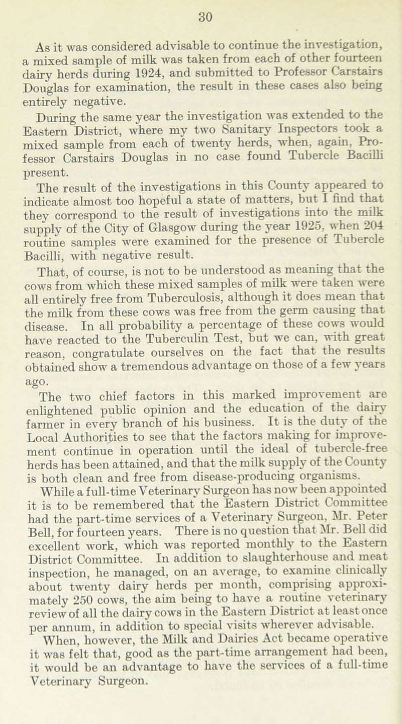 As it was considered advisable to continue the investigation, a mixed sample of milk was taken from each of other fourteen dairy herds during 1924, and submitted to Professor Carstairs Douglas for examination, the result in these cases also being entirely negative. During the same year the investigation was extended to the Eastern District, where my two Sanitary Inspectors took a mixed sample from each of twenty herds, when, again, Pro- fessor Carstairs Douglas in no case found Tubercle Bacilli present. The result of the investigations in this County appeared to indicate almost too hopeful a state of matters, but I find that they correspond to the result of investigations into the milk supply of the City of Glasgow during the year 1925, when 204 routine samples were examined for the presence of Tubercle Bacilli, with negative result. That, of course, is not to be understood as meaning that the cows from which these mixed samples of milk were taken were all entirely free from Tuberculosis, although it does mean that the milk from these cows was free from the germ causing that disease. In all probability a percentage of these cows would have reacted to the Tuberculin Test, but we can, with great reason, congratulate ourselves on the fact that the results obtained show a tremendous advantage on those of a few years ago. The two chief factors in this marked improvement are enlightened public opinion and the education of the dairy farmer in every branch of his business. It is the duty of the Local Authorities to see that the factors making for improve- ment continue in operation until the ideal of tubercle-free herds has been attained, and that the milk supply of the C ounty is both clean and free from disease-producing organisms. While a full-time Veterinary Surgeon has now been appointed it is to be remembered that the Eastern District Committee had the part-time services of a Veterinary Surgeon, Mr. Peter Bell, for fourteen years. There is no question that Mr. Bell did excellent work, which was reported monthly to the Eastern District Committee. In addition to slaughterhouse and meat inspection, he managed, on an average, to examine clinically about twenty dairy herds per month, comprising approxi- mately 250 cows, the aim being to have a routine veterinary review of all the dairy cows in the Eastern District at least once per annum, in addition to special visits wherever advisable. When, however, the Milk and Dairies Act became operative it was felt that, good as the part-time arrangement had been, it would be an advantage to have the services of a full-time Veterinary Surgeon.