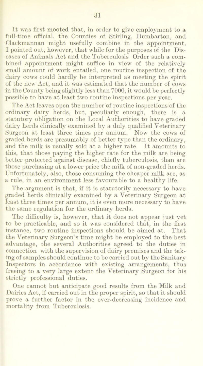 It was first mooted that, in order to give employment to a full-time official, the Counties of Stirling, Dumbarton, and Clackmannan might usefully combine in the appointment. I pointed out, however, that while for the purposes of the Dis- eases of Animals Act and the Tuberculosis Order such a com- bined appointment might suffice in view of the relatively small amount of work entailed, one routine inspection of the dairy cows could hardly be interpreted as meeting the spirit of the new Act, and it was estimated that the number of cows in the County being slightly less than 7000, it would be perfectly possible to have at least two routine inspections per year. The Act leaves open the number of routine inspections of the ordinary dairy herds, but, peculiarly enough, there is a statutory obligation on the Local Authorities to have graded dairy herds clinically examined by a duly qualified Veterinary Surgeon at least three times per annum. Now the cows of graded herds are presumably of better type than the ordinary, and the milk is usually sold at a higher rate. It amounts to this, that those paying the higher rate for the milk are being better protected against disease, chiefly tuberculosis, than are those purchasing at a lower price the milk of non-graded herds. Unfortunately, also, those consuming the cheaper milk are, as a rule, in an environment less favourable to a healthy life. The argument is that, if it is statutorily necessary to have graded herds clinically examined by a Veterinary Surgeon at least three times per annum, it is even more necessary to have the same regulation for the ordinary herds. The difficulty is, however, that it does not appear just yet to be practicable, and so it was considered that, in the first instance, two routine inspections should be aimed at. That the Veterinary Surgeon’s time might be employed to the best advantage, the several Authorities agreed to the duties in connection with the supervision of dairy premises and the tak- ing of samples should continue to be carried out by the Sanitary Inspectors in accordance with existing arrangements, thus freeing to a very large extent the Veterinary Surgeon for his strictly professional duties. One cannot but anticipate good results from the Milk and Dairies Act, if carried out in the proper spirit, so that it should prove a further factor in the ever-decreasing incidence and mortality from Tuberculosis.