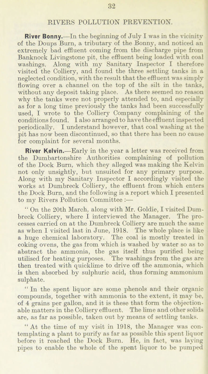 RIVERS POLLUTION PREVENTION. River Bonny.—In the beginning of July I was in the vicinity of the Doups Burn, a tributary of the Bonny, and noticed an extremely bad effluent coming from the discharge pipe from Banknock Livingstone pit, the effluent being loaded with coal washings. Along with my Sanitary Inspector I therefore visited the Colliery, and found the three settling tanks in a neglected condition, with the result that the effluent was simply flowing over a channel on the top of the silt in the tanks, without any deposit taking place. As there seemed no reason why the tanks were not properly attended to, and especially as for a long time previously the tanks had been successfully used, I wrote to the Colliery Company complaining of the conditions found. I also arranged to have the effluent inspected periodically. I understand however, that coal washing at the pit has now been discontinued, so that there has been no cause for complaint for several months. River Kelvin.—Early in the year a letter was received from the Dumbartonshire Authorities complaining of pollution of the Dock Burn, which they alleged was making the Kelvin not only unsightly, but unsuited for any primary purpose. Along with my Sanitary Inspector I accordingly visited the works at Dumbreck Colliery, the effluent from which enters the Dock Burn, and the following is a report which I presented to my Rivers Pollution Committee :— “ On the 20th March, along with Mr. Goldie, I visited Dum- breck Colliery, where I interviewed the Manager. The pro- cesses carried on at the Dumbreck Colhery are much the same as when I visited last in June, 1918. The whole place is like a huge chemical laboratory. The coal is mostly treated in coking ovens, the gas from which is washed by water so as to abstract the ammonia, the gas itself thus purified being utilised for heating purposes. The washings from the gas are then treated with quicklime to drive off the ammonia, which is then absorbed by sulphuric acid, thus forming ammonium sulphate. “ In the spent liquor are some phenols and their organic compounds, together with ammonia to the extent, it may be, of 4 grains per gallon, and it is these that form the objection- able matters in the Colliery effluent. The lime and other solids are, as far as possible, taken out by means of settling tanks. “ At the time of my visit in 1918, the Manager was con- templating a plant to purify as far as possible this spent liquor before it reached the Dock Burn. He, in fact, was laying pipes to enable the whole of the spent liquor to be pumped