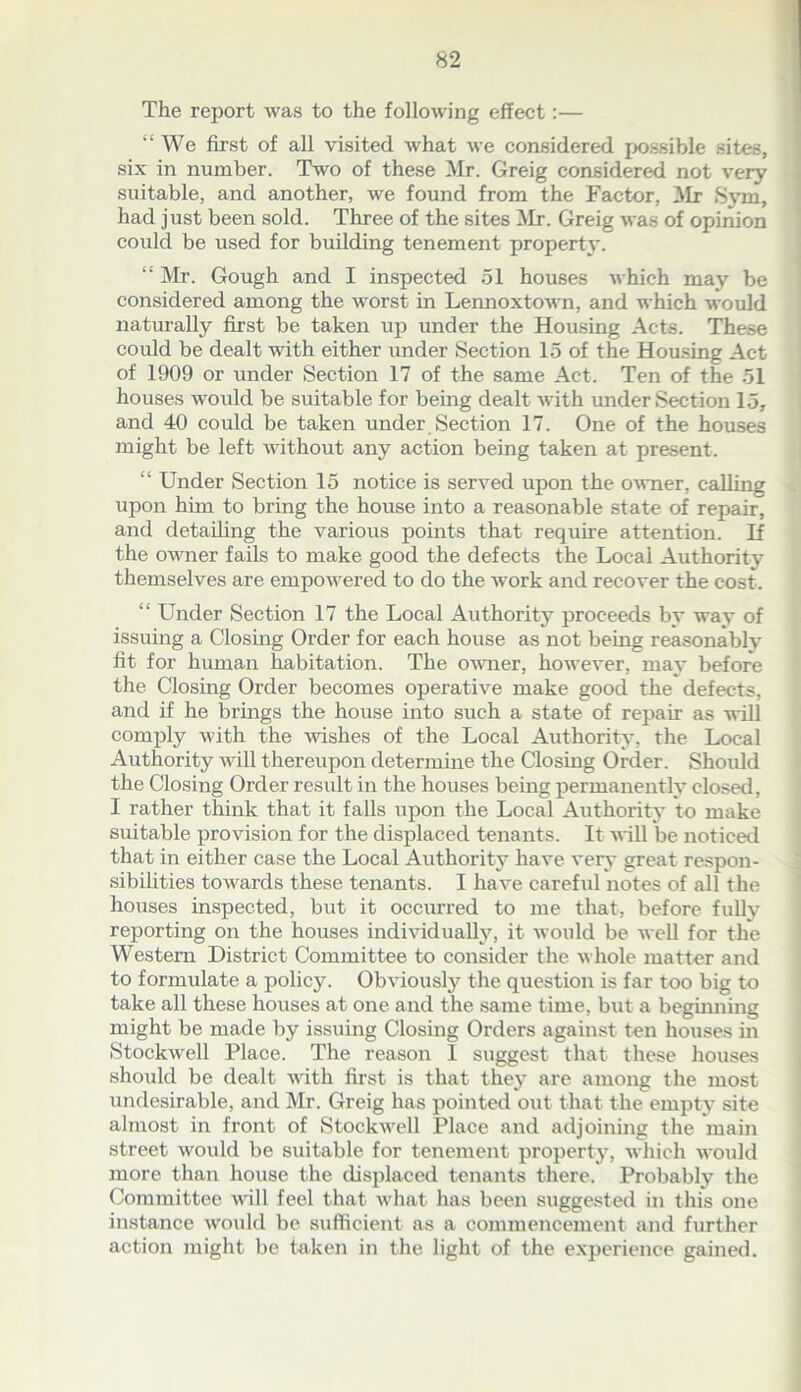 The report was to the following effect:— “We first of all visited what we considered possible sites, six in number. Two of these Mr. Greig considered not very suitable, and another, we found from the Factor, Mr Sym, had just been sold. Three of the sites Mr. Greig was of opinion could be used for building tenement property. “ Mr. Gough and I inspected 51 houses which may be considered among the worst in Lennoxtown, and which would naturally first be taken up under the Housing Acts. These could be dealt with either under Section 15 of the Housing Act of 1909 or under Section 17 of the same Act. Ten of the 51 houses would be suitable for being dealt with under Section 15, and 40 could be taken under Section 17. One of the houses might be left without any action being taken at present. “ Under Section 15 notice is served upon the owner, calling upon him to bring the house into a reasonable state of repair, and detailing the various points that require attention. If the owner fails to make good the defects the Local Authority themselves are empowered to do the work and recover the cost. “ Under Section 17 the Local Authority proceeds by way of issuing a Closing Order for each house as not being reasonably fit for human habitation. The owner, however, may before the Closing Order becomes operative make good the defects, and if he brings the house into such a state of repair as will comply with the wishes of the Local Authority, the Local Authority will thereupon determine the Closing Order. Should the Closing Order result in the houses being permanently closed, I rather think that it falls upon the Local Authority to make suitable provision for the displaced tenants. It will be noticed that in either case the Local Authority have very great respon- sibilities towards these tenants. I have careful notes of all the houses inspected, but it occurred to me that, before fully reporting on the houses individually, it would be well for the Western District Committee to consider the whole matter and to formulate a policy. Obviously the question is far too big to take all these houses at one and the same time, but a beginning might be made by issuing Closing Orders against ten houses in Stockwell Place. The reason I suggest that these houses should be dealt with first is that they are among the most undesirable, and Mr. Greig has pointed out that the empty site almost in front of Stockwell Place and adjoining the main street would be suitable for tenement property, which would more than house the displaced tenants there. Probably the Committee will feel that what has been suggested in this one instance would be sufficient as a commencement and further action might be taken in the light of the experience gained.