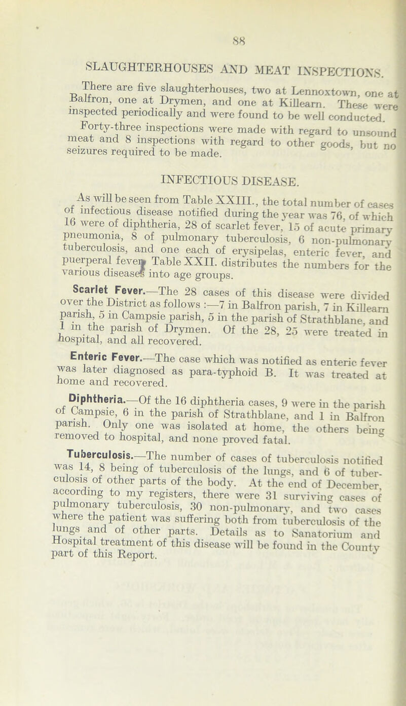 SLAUGHTERHOUSES AND MEAT INSPECTIONS There are five slaughterhouses, two at Lennoxtown, one at Railron one at Drymen, and one at Killeam. These were inspected periodically and were found to be well conducted. 1 Forty-three inspections were made with regard to unsound ! meat and 8 inspections with regard to other goods but no seizures required to be made 1 INFECTIOUS DISEASE. As will be seen from Table XXIII., the total number of cases ot infectious disease notified during the year was 76, of which lb were of diphtheria, 28 of scarlet fever. 15 of acute primary pneumonia, 8 of pulmonary tuberculosis, 6 non-pulmonarv tuberculosis, and one each of erysipelas, enteric fever and puerperal feve» Table XXII. distributes the numbers for the various disease? into age groups. Scarlet Fever. The 28 cases of this disease were divided over the District as follows :—7 in Balfron parish, 7 in Killeam parish, 5 m Campsie parish, 5 in the parish of Strathblane and 1 m the parish of Drymen. Of the 28, 25 were treated in hospital, and all recovered. Enteric Fever.—The case which was notified as enteric fever was later diagnosed as para-typhoid B. It was treated at iiome and recovered. Diphtheria.—Of the 16 diphtheria cases, 9 were in the parish of Campsie, 6 m the parish of Strathblane, and 1 in Balfron parish. Only one was isolated at home, the others beiim removed to hospital, and none proved fatal. Tuberculosis.—The number of cases of tuberculosis notified was 14, 8 being of tuberculosis of the lungs, and 6 of tuber- culosis of other parts of the body. At the end of December according to my registers, there were 31 surviving cases of pulmonary tuberculosis, 30 non-pulmonary, and two cases where the patient was suffering both from tuberculosis of the lungs and of other parts. Details as to Sanatorium and Hospital treatment of this disease will be found in the County part of this Report. J