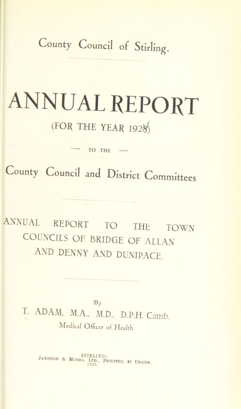 County Council of Stirling ANNUAL REPORT (FOR THE YEAR 192$ TO THE County Council and District Committees annual report TO the town COUNCILS OF BRIDGE OF ALLAN AND DENNY AND DUNIPACE. % T. ADAM, M.A., M.D., D.P.H. Camb. Medical Officer of Health Jamieson & Mlnko, Printers 1028. <0 Craigs.