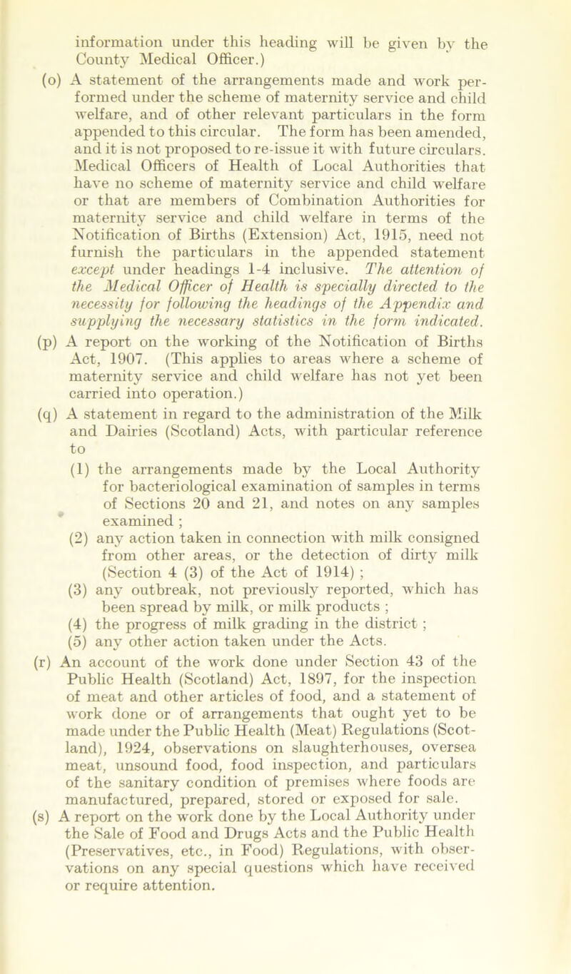 information under this heading will be given by the County Medical Officer.) (o) A statement of the arrangements made and work per- formed under the scheme of maternity service and child welfare, and of other relevant particulars in the form appended to this circular. The form has been amended, and it is not proposed to re-issue it with future circulars. Medical Officers of Health of Local Authorities that have no scheme of maternity service and child welfare or that are members of Combination Authorities for maternity service and child welfare in terms of the Notification of Births (Extension) Act, 1915, need not furnish the particulars in the appended statement except under headings 1-4 inclusive. The attention of the Medical Officer of Health is specially directed to the necessity for following the headings of the Appendix and supplying the necessary statistics in the form indicated. (p) A report on the working of the Notification of Births Act, 1907. (This applies to areas where a scheme of maternity service and child welfare has not yet been carried into operation.) (q) A statement in regard to the administration of the Milk and Dairies (Scotland) Acts, with particular reference to (1) the arrangements made by the Local Authority for bacteriological examination of samples in terms of Sections 20 and 21, and notes on airp samples examined ; (2) any action taken in connection with milk consigned from other areas, or the detection of dirty milk (Section 4 (3) of the Act of 1914) ; (3) any outbreak, not previously reported, which has been spread by milk, or milk products ; (4) the progress of milk grading in the district ; (5) any other action taken under the Acts. (r) An account of the work done under Section 43 of the Public Health (Scotland) Act, 1897, for the inspection of meat and other articles of food, and a statement of work done or of arrangements that ought yet to be made under the Public Health (Meat) Regulations (Scot- land), 1924, observations on slaughterhouses, oversea meat, unsound food, food inspection, and particulars of the sanitary condition of premises where foods are manufactured, prepared, stored or exposed for sale. (s) A report on the work done by the Local Authority under the Sale of Food and Drugs Acts and the Public Health (Preservatives, etc., in Food) Regulations, with obser- vations on any special questions which have received or require attention.