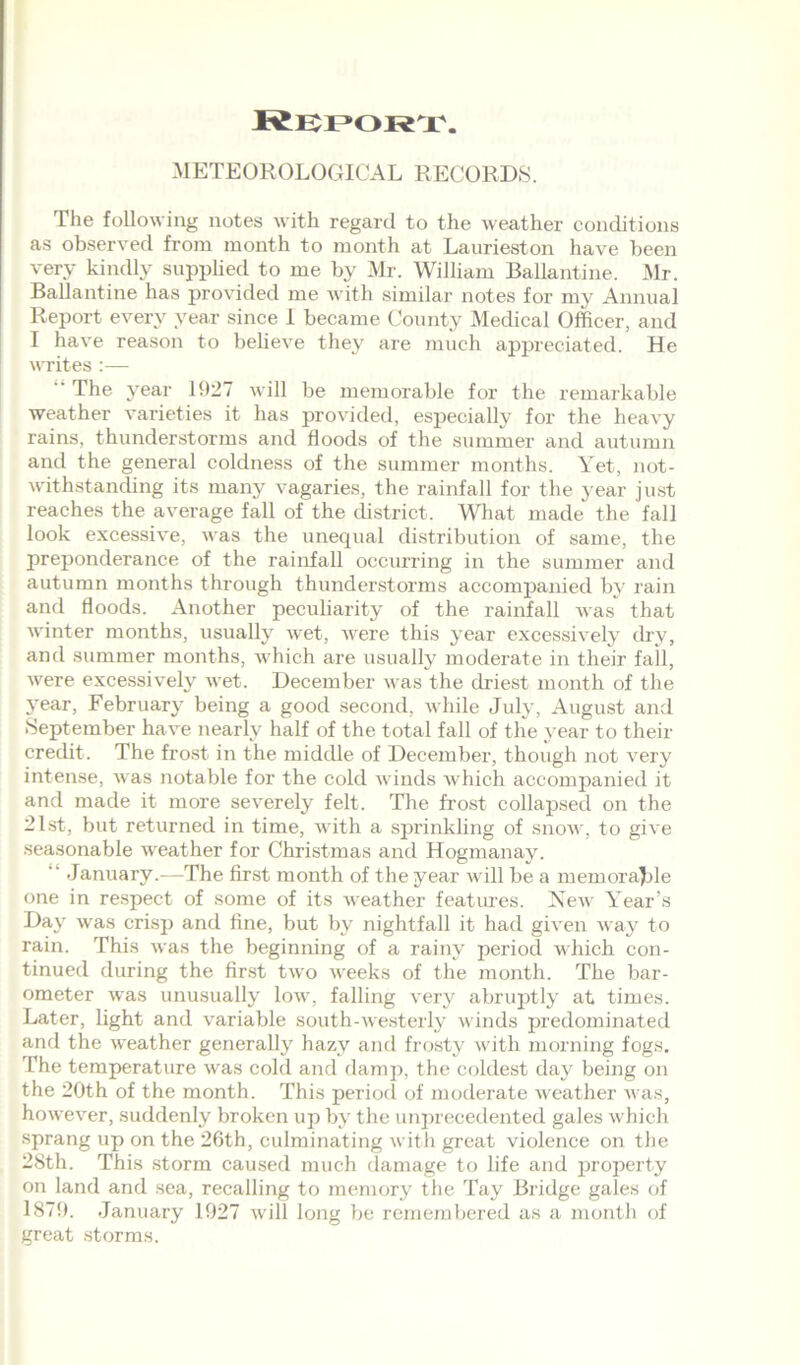 Report. METEOROLOGICAL RECORDS. The following notes with regard to the weather conditions as observed from month to month at Laurieston have been very kindly supplied to me by Mr. William Ballantine. Mr. Ballantine has provided me with similar notes for my Annual Report every year since 1 became County Medical Officer, and I have reason to believe they are much appreciated. He writes :— The 3'ear 1927 will be memorable for the remarkable weather varieties it has provided, especially for the heavy rains, thunderstorms and floods of the summer and autumn and the general coldness of the summer months. Yet, not- withstanding its many vagaries, the rainfall for the year just reaches the average fall of the district. What made the fall look excessive, was the unequal distribution of same, the preponderance of the rainfall occurring in the summer and autumn months through thunderstorms accompanied by rain and floods. Another peculiarity of the rainfall was that winter months, usually wet, were this year' excessively dry, and summer months, which are usually moderate in their fail, were excessively wet. December was the driest month of the year, February being a good second, while July, August and September have nearly half of the total fall of the year to their credit. The frost in the middle of December, though not very intense, was notable for the cold winds which accompanied it and made it more severely felt. The frost collapsed on the 21st, but returned in time, with a sprinkling of snow, to give seasonable weather for Christmas and Hogmanay.  January.-—The first month of the year will be a memorajble one in respect of some of its weather features. New Year’s Day was crisp and fine, but by nightfall it had given way to rain. This was the beginning of a rainy period which con- tinued during the first two weeks of the month. The bar- ometer was unusually low, falling very abruptly at times. Later, light and variable south-westerly winds predominated and the weather generally hazy and frosty with morning fogs. The temperature was cold and damp, the coldest day being on the 20th of the month. This period of moderate weather was, however, suddenly broken up by the unprecedented gales which sprang up on the 26th, culminating with great violence on the 28th. This storm caused much damage to life and property on land and sea, recalling to memory the Tay Bridge gales of 1879. January 1927 will long be remembered as a month of great storms.