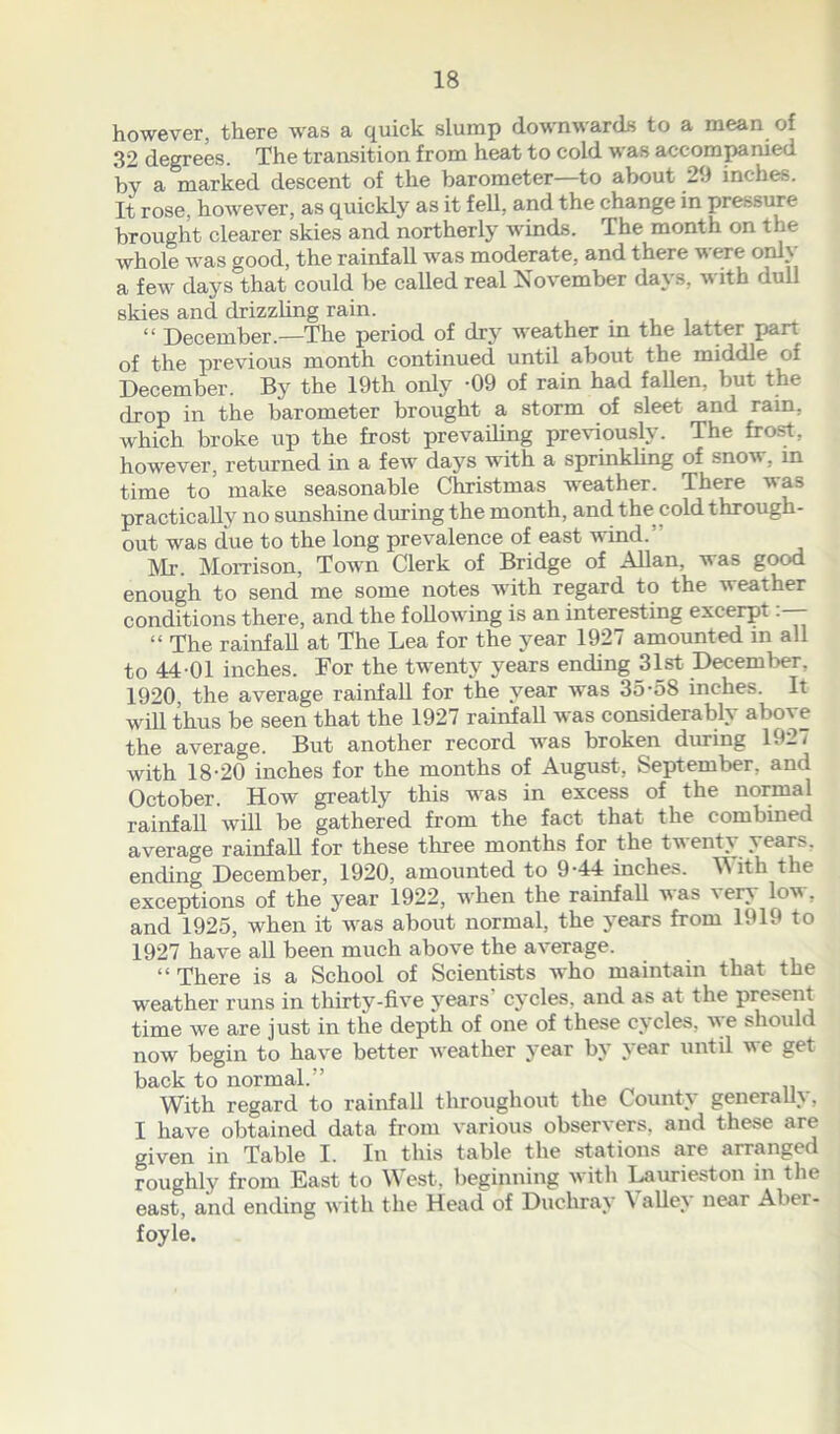 however, there was a quick slump downwards to a mean of 32 degrees. The transition from heat to cold was accompanied by a marked descent of the barometer—to about 29 inches. It rose, however, as quickly as it fell, and the change in pressure brought clearer skies and northerly winds. The month on the whole was good, the rainfall was moderate, and there were only a few days that could be called real November days, “with dull skies and drizzling rain. “ December.—The period of drjr weather in the latter part of the previous month continued until about the middle of December. By the 19th only -09 of rain had fallen, but the drop in the barometer brought a storm of sleet and rain, which broke up the frost prevailing previously. The frost, however, returned in a few days with a sprinkling of snow, in time to make seasonable Christmas weather. There was practically no sunshine during the month, and the cold through- out was due to the long prevalence of east wind. Mr. Morrison, Town Clerk of Bridge of Allan, was good enough to send me some notes with regard to the weather conditions there, and the following is an interesting excerpt— “ The rainfall at The Lea for the year 1927 amounted in all to 44-01 inches. For the twenty years ending 31st December, 1920, the average rainfall for the year was 35-58 inches. It will thus be seen that the 1927 rainfall was considerably above the average. But another record was broken during 1927 with 18-20 inches for the months of August, September, and October. How greatly this was in excess of the normal rainfall will be gathered from the fact that the combined average rainfall for these three months for the tventy year>. ending December, 1920, amounted to 9-44 inches. With the exceptions of the year 1922, when the rainfall was very low, and 1925, when it was about normal, the years from 1919 to 1927 have all been much above the average. “ There is a School of Scientists tvho maintain that the weather runs in thirty-five years' cycles, and as at the present time we are just in the depth of one of these cycles, we should now begin to have better weather year by year until we get back to normal.’’ With regard to rainfall throughout the County generally, I have obtained data from various observers, and these are given in Table I. In this table the stations are arranged roughly from East to West, beginning with Laurieston in the east, and ending with the Head of Duchray \ alley near Abei - foyle.