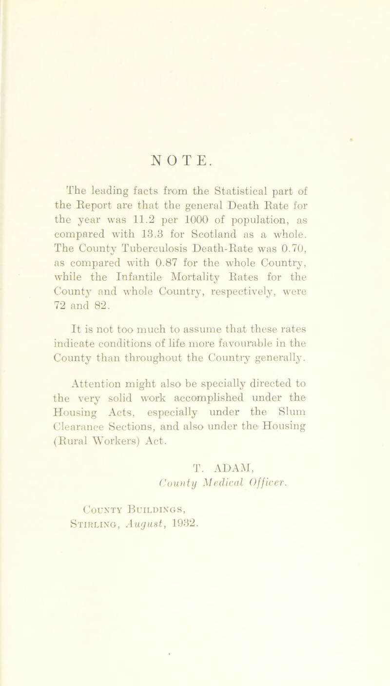 NOTE. The leading facts from the Statistical part of the Report are that the general Death Rate for the year was 11.2 per 1000 of population, as compared with 13.3 for Scotland as a whole. The County Tuberculosis Death-Rate was 0.70, as compared with 0.87 for the whole Country, while the Infantile Mortality Rates for the Count}- and whole Country, respectively, were 72 and 82. It is not too much to assume that these rates indicate conditions of life more favourable in the County than throughout the Country generally. Attention might also be specially directed to the very solid work accomplished under the Housing Acts, especially under the Slum Clearance Sections, and also under the Housing (Rural Workers) Act. T. ADAM, County Medical Officer. County Buildings, Stirling, August, 1932.