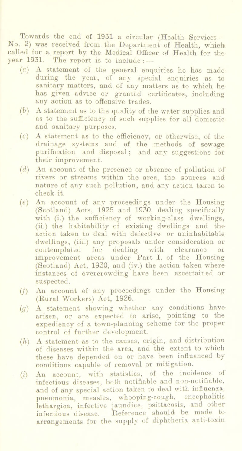 Towards the end of 1931 a circular (Health Services- Ko. 2) was received from the Department of Health, which called for a report by the Medical Officer of Health for the year 1931. The report is to include: — (a) A statement of the general enquiries he has made during the year, of any special enquiries as to sanitai'y matters, and of any matters as to which he has given advice or granted certificates, including any action as to offensive trades. (b) A statement as to the quality of the water supplies and as to the sufficiency of such supplies for all domestic and sanitary purposes. (c) A statement as to the efficiency, or otherwise, of the drainage systems and of the methods of sewage purification and disposal; and any suggestions for their improvement. (d) An account of the presence or absence of pollution of rivers or streams within the area, the sources and nature of any such pollution, and any action taken to check it. (e) An account of any proceedings under the Housing (Scotland) Acts, 1925 and 1930, dealing specifically with (i.) the sufficiency of working-class dwellings, (ii.) the habitability of existing dwellings and the action taken to deal with defective or uninhabitable dwellings, (iii.) any proposals under consideration or contemplated for dealing with clearance or improvement areas under Part I. of the Housing (Scotland) Act, 1930, and (iv.) the action taken where instances of overcrowding have been ascertained or suspected. (/) An account of any proceedings under the Housing (Rural Workers) Act, 1926. (g) A statement showing whether any conditions have arisen, or are expected to arise, pointing to the expediency of a town-planning scheme for the proper control of further development. (h) A statement as to the causes, origin, and distribution of diseases within the area, and the extent to which these have depended on or have been influenced by conditions capable of removal or mitigation. (i) An account, with statistics, of the incidence of infectious diseases, both notifiable and non-notifiable, and of any special action taken to deal with influenza, pneumonia, measles, whooping-cough, encephalitis lethargica, infective jaundice, psittacosis, and other infectious disease. Reference should be made to arrangements for the supply of diphtheria anti-toxin