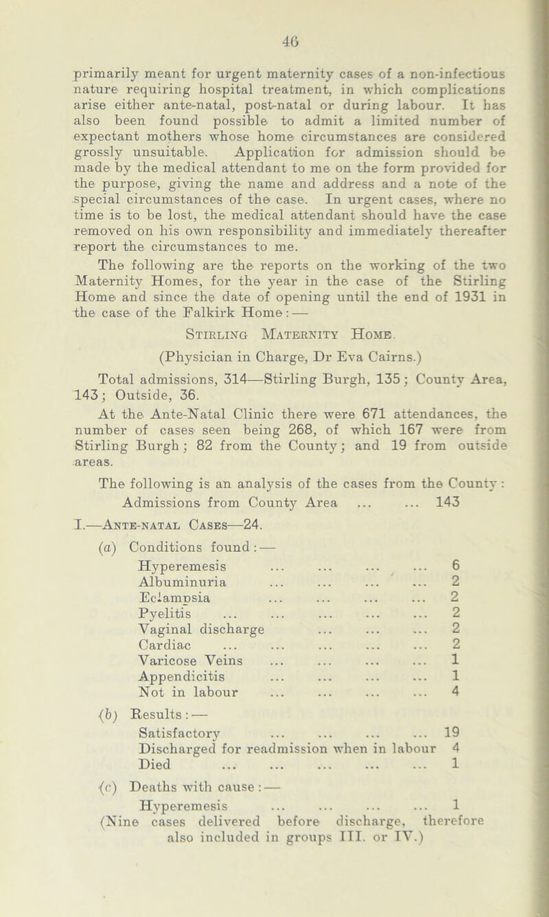 primarily meant for urgent maternity cases of a non-infectious nature requiring hospital treatment, in which complications arise either ante-natal, post-natal or during labour. It has also been found possible to admit a limited number of expectant mothers whose home circumstances are considered grossly unsuitable. Application for admission should be made by the medical attendant to me on the form provided for the purpose, giving the name and address and a note of the special circumstances of the case. In urgent cases, where no time is to be lost, the medical attendant should have the case removed on his own responsibility and immediately thereafter report the circumstances to me. The following are the reports on the working of the two Maternity Homes, for the year in the case of the Stirling Home and since the date of opening until the end of 1931 in the case of the Falkirk Home: — Stirling Maternity Home (Physician in Charge, Dr Eva Cairns.) Total admissions, 314—Stirling Burgh, 135 : Countv Area, 143; Outside, 36. At the Ante-Natal Clinic there were 671 attendances, the number of cases seen being 268, of which 167 were from Stirling Burgh; 82 from the County; and 19 from outside areas. The following is an analysis of the cases from the County : Admissions from County Area ... ... 143 I.—Ante-natal Cases—24. (a) Conditions found: — Hyperemesis ... ... ... ... 6 Albuminuria ... ... ... ... 2 Eclampsia ... ... ... ... 2 Pyelitis ... ... ... ... ... 2 Vaginal discharge ... ... ... 2 Cardiac ... ... ... ... ... 2 Varicose Veins ... ... ... ... 1 Appendicitis ... ... ... ... 1 Not in labour ... ... ... ... 4 {b) Results: — Satisfactory ... ... ... ... 19 Discharged for readmission when in labour 4 Died ... ... ... ... ... 1 (<■) Deaths with cause : — Hyperemesis ... ... ... ... 1 (Nine cases delivered before discharge, therefore also included in groups III. or IV.)