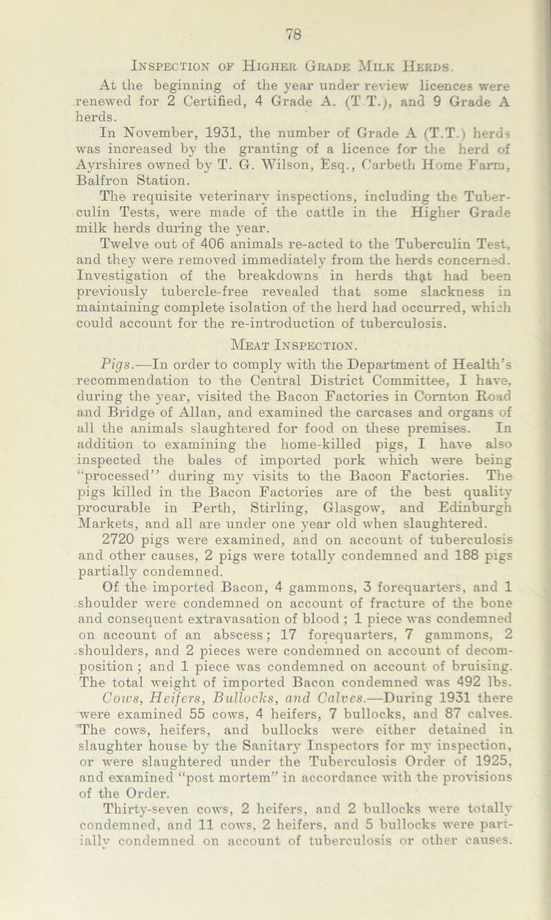 Inspection of Higher Grade Milk Herds. At the beginning of the year under review licences were renewed for 2 Certified, 4 Grade A. (T T.), and 9 Grade A herds. In November, 1931, the number of Grade A (T.T.) herds was increased by the granting of a licence for the herd of Ayrshires owned by T. G. Wilson, Esq., Carbeth Home Farm, Balfron Station. The requisite veterinary inspections, including the Tuber- culin Tests, were made of the cattle in the Higher Grade milk herds during the year. Twelve out of 406 animals re-acted to the Tuberculin Test, and they were removed immediately from the herds concerned. Investigation of the breakdowns in herds thgit had been previously tubercle-free revealed that some slackness in maintaining complete isolation of the herd had occurred, which could account for the re-introduction of tuberculosis. Meat Inspection. Pigs.—In order to comply with the Department of Health’s recommendation to the Central District Committee, I have, during the year, visited the Bacon Factories in Cornton Road and Bridge of Allan, and examined the carcases and organs of all the animals slaughtered for food on these premises. In addition to examining the home-killed pigs, I have also inspected the bales of imported pork which were being “processed” during my visits to the Bacon Factories. The pigs killed in the Bacon Factories are of the best quality procurable in Perth, Stirling, Glasgow, and Edinburgh Markets, and all are under one year old when slaughtered. 2720 pigs were examined, and on account of tuberculosis and other causes, 2 pigs were totally condemned and 188 pigs partially condemned. Of the imported Bacon, 4 gammons, 3 forequarters, and 1 shoulder were condemned on account of fracture of the bone and consequent extravasation of blood ; 1 piece was condemned on account of an abscess; 17 forequarters, 7 gammons, 2 shoulders, and 2 pieces were condemned on account of decom- position ; and 1 piece was condemned on account of bruising. The total weight of imported Bacon condemned was 492 lbs. Cows, Heifers, Bullocks, and Calves.—During 1931 there were examined 55 cows, 4 heifers, 7 bullocks, and 87 calves. The cows, heifers, and bullocks were either detained in slaughter house by the Sanitary Inspectors for my inspection, or were slaughtered under the Tuberculosis Order of 1925, and examined “post mortem” in accordance with the provisions of the Order. Thirty-seven cows, 2 heifers, and 2 bullocks were totally condemned, and 11 cows, 2 heifers, and 5 bullocks were part- ially condemned on account of tuberculosis or other causes.