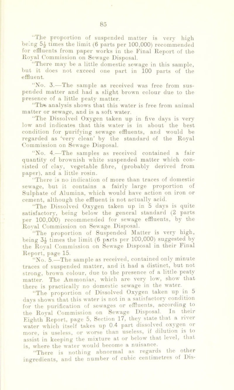 “T}ie proportion of suspended matter is very high being 5^ times the limit (6 parts per 100,000) recommended for effluents from paper works in the Final Report of the Royal Commission on Sewage Disposal. There may be a little domestic sewage in this sample, but it does not exceed one part in 100 parts of the effluent. “No. 3.—The sample as received was free from sus- pended matter and had a slight brown colour due to the presence of a little peaty matter. “The analysis show's that this water is free from animal matter or sewage, and is a soft water. “The Dissolved Oxygen taken up in five days is very low and indicates that this w'ater is in about the best condition for purifying sewage effluents, and would be regarded as ‘very clean’ by the standard of the Royal Commission on Sewage Disposal. “No. 4.—The samples as received contained a fair quantity of brownish white suspended matter which con- sisted of clay, vegetable fibre, (probably derived from paper), and a little rosin. “There is no indication of more than traces of domestic sewage, but it contains a fairly large proportion of Sulphate of Alumina, wdiich would have action on iron or cement, although the effluent is not actually acid. “The Dissolved Oxygen taken up in 5 days is quite satisfactory, being below the general standard (2 parts per 100,000) recommended for sewage effluents, by the Roval Commission on Sewage Disposal. “The proportion of Suspended Matter is very high, being 3^ times the limit (6 parts per 100,000) suggested by the Royal Commission on Sewage Disposal in their Final Report, page 15. “No. 5.—The sample as received, contained only minute traces of suspended matter, and it had a distinct, but not strong, brown colour, due to the presence of a little peaty matter. The Ammonias, which are very low, show' that there is practically no domestic sewage in the wrater. “The proportion of Dissolved Oxygen taken up in 5 days shows that this water is not in a satisfactory condition for the purification of sewages or effluents, according to the Royal Commission on Sewage Disposal. In their Eighth Report, page 5, Section 17, they state that a rivet- water which itself takes up 0.4 part dissolved oxygen ot more, is useless, or worse than useless, if dilution is to assist in keeping the mixture at or below that level, that is, where the water would become a nuisance. “There is nothing abnormal as regards the other ingredients, and the number of cubic centimetres of Dis-