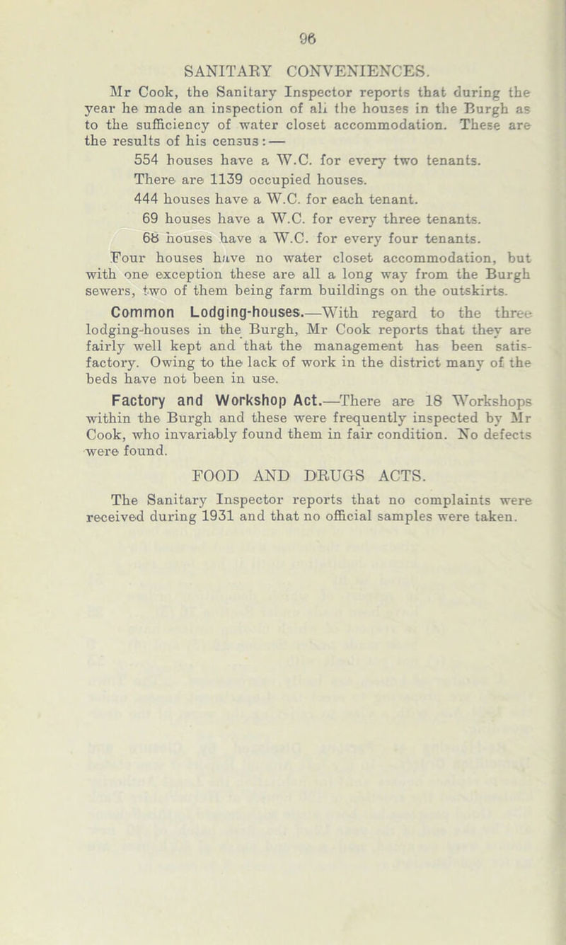 SANITARY CONVENIENCES. Mr Cook, the Sanitary Inspector reports that during the year he made an inspection of ah the houses in the Burgh as to the sufficiency of water closet accommodation. These are the results of his census: — 554 houses have a W.C. for every two tenants. There are 1139 occupied houses. 444 houses have a W.C. for each tenant. 69 houses have a W.C. for every three tenants. 66 houses have a W.C. for every four tenants. Eour houses have no water closet accommodation, but with one exception these are all a long way from the Burgh sewers, two of them being farm buildings on the outskirts. Common Lodging-houses.—With regard to the three lodging-houses in the Burgh, Mr Cook reports that they are fairly well kept and that the management has been satis- factory. Owing to the lack of work in the district man}' of the beds have not been in use. Factory and Workshop Act.—There are 18 Workshops within the Burgh and these were frequently inspected by Mr Cook, who invariably found them in fair condition. No defects were found. FOOD AND DRUGS ACTS. The Sanitary Inspector reports that no complaints were received during 1931 and that no official samples were taken.