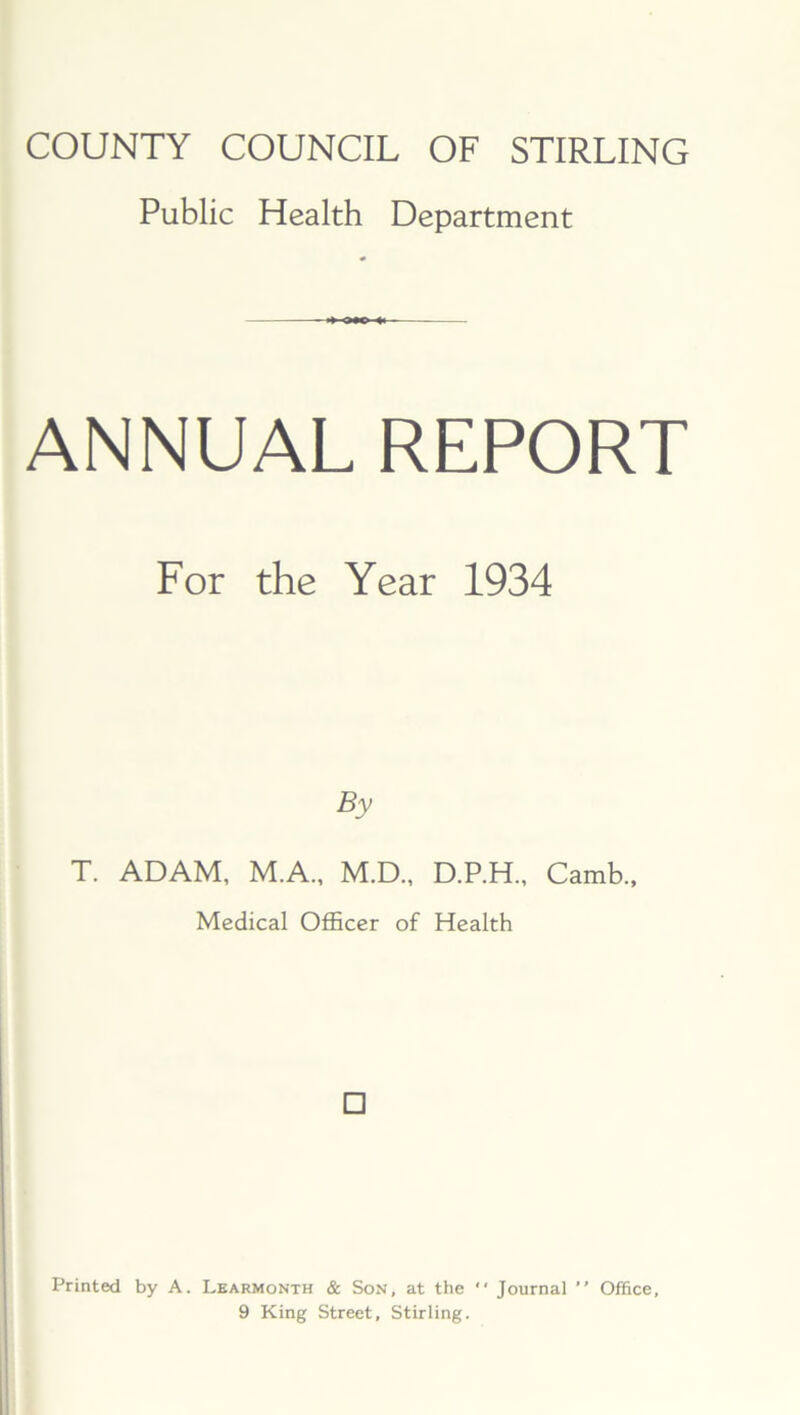 COUNTY COUNCIL OF STIRLING Public Health Department ANNUAL REPORT For the Year 1934 By T. ADAM, M.A., M.D., D.P.H., Camb., Medical Officer of Health □ Printed by A. Learmonth & Son, at the *' Journal ” Office, 9 King Street, Stirling.