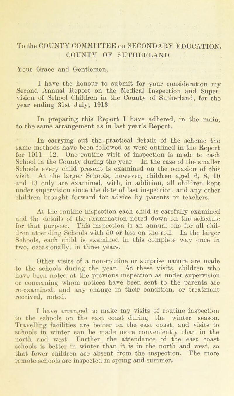 To the COUNTY COMMITTEE on SECONDARY EDUCATION, COUNTY OF SUTHERLAND. Your Grace and Gentlemen, I have the honour to submit for your consideration my Second Annual Report on the Medical Inspection and Super- vision of School Children in the County of Sutherland, for the year ending 31st July, 1913. In preparing this Report I have adhered, in the main, to the same arrangement as in last year’s Report. In carrying out the practical details of the scheme the same methods have been followed as were outlined in the Report for 1911—12. One routine visit of inspection is made to each School in the County during the year. In the case of the smaller Schools every child present is examined on the occasion of this visit. At the larger Schools, however, children aged 6, 8, 10 and 13 only are examined, with, in addition, all children kept under supervision since the date of last inspection, and any other children brought forward for advice by parents or teachers. At the routine inspection each child is carefully examined and the details of the examination noted down on the schedule for that purpose. This inspection is an annual one for all chil- dren attending Schools with 50 or less on the roll. In the larger Schools, each child is examined in this complete way once in two, occasionally, in three years. Other visits of a non-routine or surprise nature are made to the schools during the year. At these visits, children who have been noted at the previous inspection as under supervision or concerning whom notices have been sent to the parents are re-examined, and any change in their condition, or treatment received, noted. I have arranged to make my visits of routine inspection to the schools on the east coast during the winter season. Travelling facilities are better on the east coast, and visits to schools in winter can be made more conveniently than in the north and W6st. Further, the attendance of the east coast schools is better in winter than it is in the north and west, so that fewer children are absent from the inspection. The more remote schools are inspected in spring and summer.