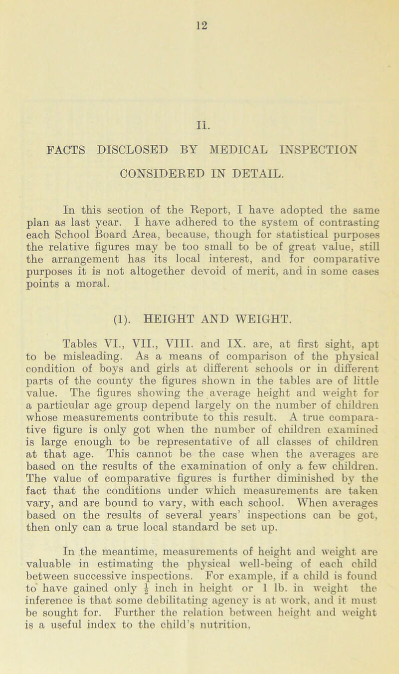 II. FACTS DISCLOSED BY MEDICAL INSPECTION CONSIDERED IN DETAIL. In this section of the Report, I have adopted the same plan as last year. I have adhered to the system of contrasting each School Board Area, because, though for statistical purposes the relative figures may be too small to be of great value, still the arrangement has its local interest, and for comparative purposes it is not altogether devoid of merit, and in some cases points a moral. (1). HEIGHT AND WEIGHT. Tables VI., VII., VIII. and IX. are, at first sight, apt to be misleading. As a means of comparison of the physical condition of boys and girls at different schools or in different parts of the county the figures shown in the tables are of little value. The figures showing the average height and weight for a particular age group depend largely on the number of children whose measurements contribute to this result. A true compara- tive figure is only got when the number of children examined is large enough to be representative of all classes of children at that age. This cannot be the case when the averages are based on the results of the examination of only a few children. The value of comparative figures is further diminished by the fact that the conditions under which measurements are taken vary, and are bound to vary, with each school. When averages based on the results of several years’ inspections can be got, then only can a true local standard be set up. In the meantime, measurements of height and weight are valuable in estimating the physical well-being of each child between successive inspections. For example, if a child is found to have gained only A inch in height or 1 lb. in weight the inference is that some debilitating agency is at work, and it must be sought for. Further the relation between height and weight is a useful index to the child’s nutrition,
