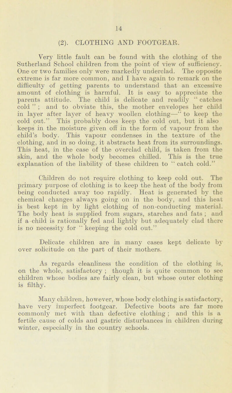 (2). CLOTHING AND FOOTGEAR. Very little fault can be found with the clothing of the Sutherland School children from the point of view of sufficiency. One or two families only were markedly underclad. The opposite extreme is far more common, and I have again to remark on the difficulty of getting parents to understand that an excessive amount of clothing is harmful. It is easy to appreciate the parents attitude. The child is delicate and readily “ catches cold ” ; and to obviate this, the mother envelopes her child in layer after layer of heavy woollen clothing—“ to keep the cold out.” This probably does keep the cold out, but it also keeps in the moisture given off in the form of vapour from the child’s body. This vapour condenses in the texture of the clothing, and in so doing, it abstracts heat from its surroundings. This heat, in the case of the overclad child, is taken from the skin, and the whole body becomes chilled. This is the true explanation of the liability of these children to “ catch cold.” Children do not require clothing to keep cold out. The primary purpose of clothing is to keep the heat of the bodj' from being conducted away too rapidly. Heat is generated by the chemical changes always going on in the body, and this heat is best kept in by light clothing of non-conducting material. The body heat is supplied from sugars, starches and fats ; and if a child is rationally fed and lightly but adequately clad there is no necessity for “ keeping the cold out.” Delicate children are in many cases kept delicate by over solicitude on the part of their mothers. As regards cleanliness the condition of the clothing is, on the whole, satisfactory ; though it is quite common to see children whose bodies are fairly clean, but whose outer clothing is filthy. Many children, however, w hose body clothing is satisfactory, have very imperfect footgear. Defective boots are far more commonly met with than defective clothing ; and this is a fertile cause of colds and gastric disturbances in children during winter, especially in the country schools.