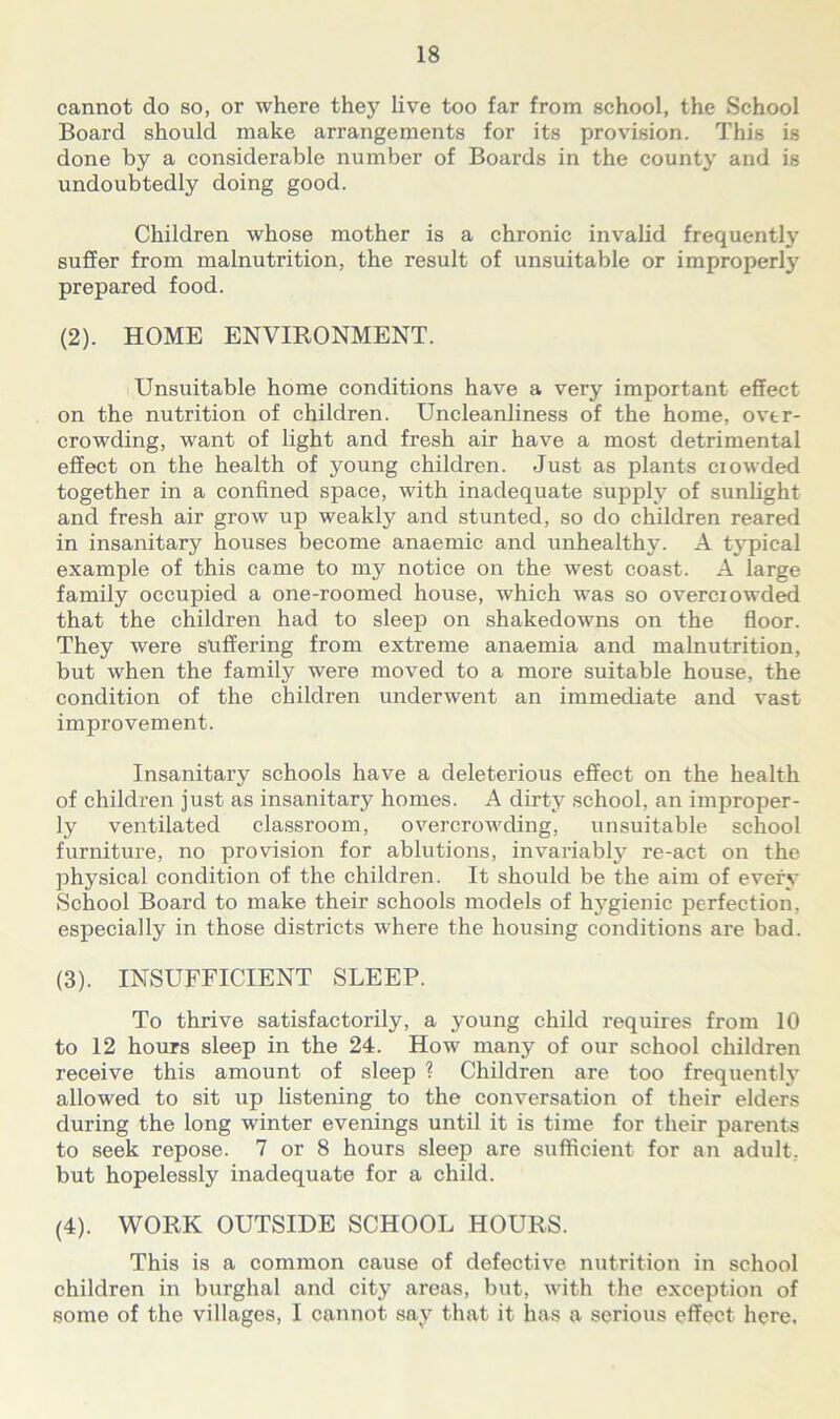 cannot do so, or where they live too far from school, the School Board should make arrangements for its provision. This is done by a considerable number of Boards in the county and is undoubtedly doing good. Children whose mother is a chronic invalid frequently suffer from malnutrition, the result of unsuitable or improperly prepared food. (2) . HOME ENVIRONMENT. Unsuitable home conditions have a very important effect on the nutrition of children. Uncleanliness of the home, over- crowding, want of light and fresh air have a most detrimental effect on the health of young children. Just as plants ciowded together in a confined space, with inadequate supply of sunlight and fresh air grow up weakly and stunted, so do children reared in insanitary houses become anaemic and unhealthy. A tj'pical example of this came to my notice on the west coast. A large family occupied a one-roomed house, which was so overcrowded that the children had to sleep on shakedowns on the floor. They were suffering from extreme anaemia and malnutrition, but when the family were moved to a more suitable house, the condition of the children underwent an immediate and vast improvement. Insanitary schools have a deleterious effect on the health of children just as insanitary homes. A dirty school, an improper- ly ventilated classroom, overcrowding, unsuitable school furniture, no provision for ablutions, invariably re-act on the physical condition of the children. It should be the aim of every School Board to make their schools models of hygienic perfection, especially in those districts where the housing conditions are bad. (3) . INSUFFICIENT SLEEP. To thrive satisfactorily, a young child requires from 10 to 12 hours sleep in the 24. How many of our school children receive this amount of sleep % Children are too frequently allowed to sit up listening to the conversation of their elders during the long winter evenings until it is time for their parents to seek repose. 7 or 8 hours sleep are sufficient for an adult, but hopelessly inadequate for a child. (4) . WORK OUTSIDE SCHOOL HOURS. This is a common cause of defective nutrition in school children in burghal and city areas, but, with the exception of some of the villages, I cannot say that it has a serious effect here.
