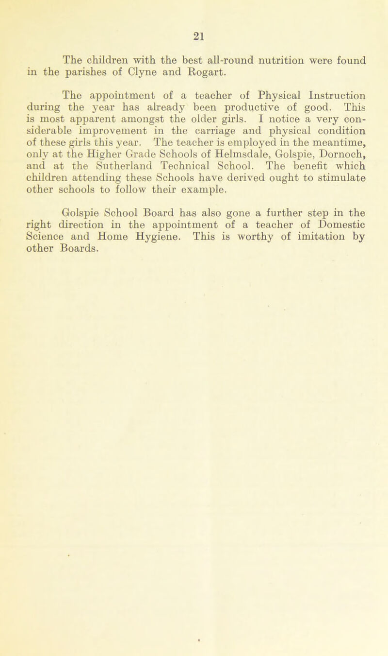 The children with the best all-round nutrition were found in the parishes of Clyne and Rogart. The appointment of a teacher of Physical Instruction during the year has already been productive of good. This is most apparent amongst the older girls. I notice a very con- siderable improvement in the carriage and physical condition of these girls this year. The teacher is employed in the meantime, only at the Higher Grade Schools of Helmsdale, Golspie, Dornoch, and at the Sutherland Technical School. The benefit which children attending these Schools have derived ought to stimulate other schools to follow their example. Golspie School Board has also gone a further step in the right direction in the appointment of a teacher of Domestic Science and Home Hygiene. This is worthy of imitation by other Boards.