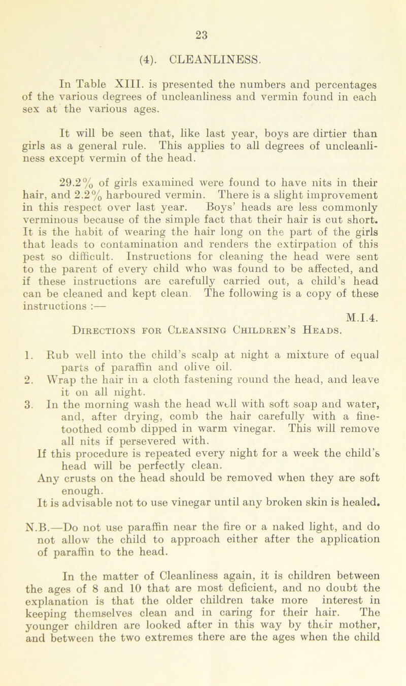 (4). CLEANLINESS. In Table XIII. is presented the numbers and percentages of the various degrees of uncleanliness and vermin found in each sex at the various ages. It will be seen that, like last year, boys are dirtier than girls as a general rule. This applies to all degrees of uncleanli- ness except vermin of the head. 29.2% of girls examined were found to have nits in their hair, and 2.2% harboured vermin. There is a slight improvement in this respect over last year. Boys’ heads are less commonly verminous because of the simple fact that their hair is cut short. It is the habit of wearing the hair long on the part of the girls that leads to contamination and renders the extirpation of this pest so difficult. Instructions for cleaning the head were sent to the parent of every child who was found to be affected, and if these instructions are carefully carried out, a child’s head can be cleaned and kept clean. The following is a copy of these instructions :— M.I.4. Directions for Cleansing Children’s Heads. 1. Rub well into the child’s scalp at night a mixture of equal parts of paraffin and olive oil. 2. Wrap the hair in a cloth fastening round the head, and leave it on all night. 3. In the morning wash the head well with soft soap and water, and, after drying, comb the hair carefully with a fine- toothed comb dip>ped in warm vinegar. This will remove all nits if persevered with. If this procedure is repeated every night for a week the child’s head will be perfectly clean. Any crusts on the head should be removed when they are soft enough. It is advisable not to use vinegar until any broken skin is healed. N.B.—Do not use paraffin near the fire or a naked light, and do not allow the child to approach either after the application of paraffin to the head. In the matter of Cleanliness again, it is children between the ages of 8 and 10 that are most deficient, and no doubt the explanation is that the older children take more interest in keeping themselves clean and in caring for their hair. The younger children are looked after in this way by their mother, and between the two extremes there are the ages when the child