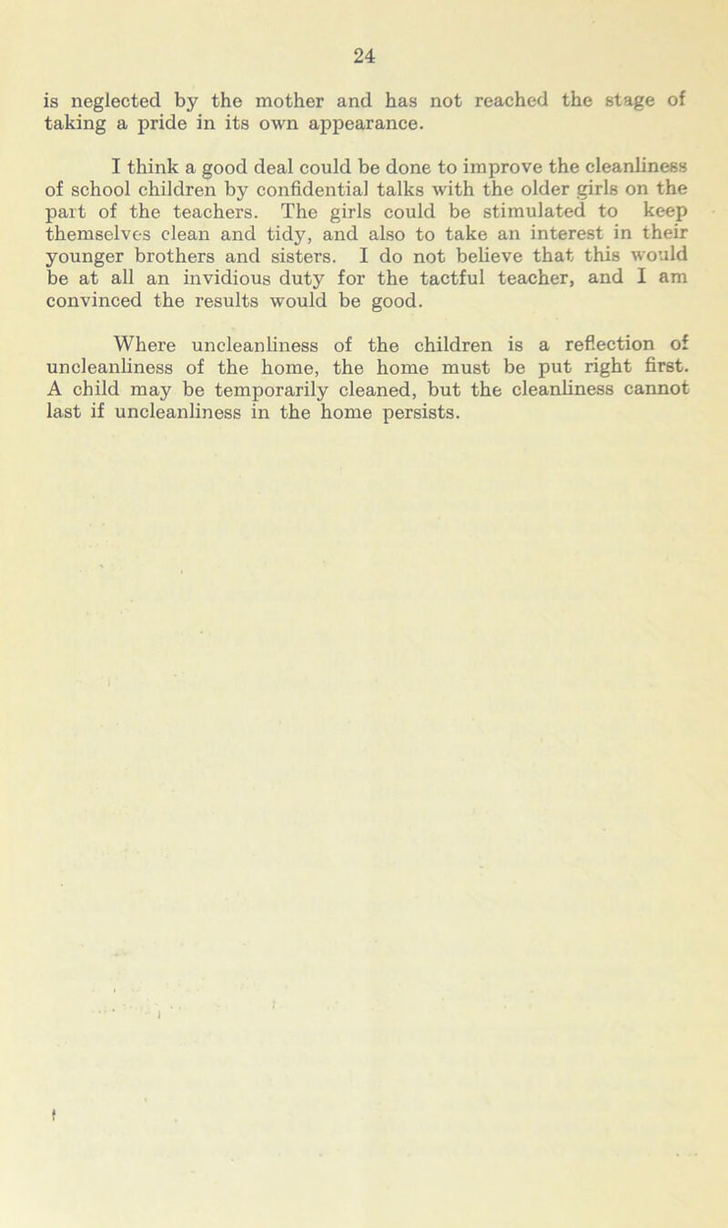is neglected by the mother and has not reached the stage of taking a pride in its own appearance. I think a good deal could be done to improve the cleanliness of school children by confidential talks with the older girls on the part of the teachers. The girls could be stimulated to keep themselves clean and tidy, and also to take an interest in their younger brothers and sisters. I do not believe that this would be at all an invidious duty for the tactful teacher, and I am convinced the results would be good. Where uncleanliness of the children is a reflection of uncleanliness of the home, the home must be put right first. A child may be temporarily cleaned, but the cleanliness cannot last if uncleanliness in the home persists. f