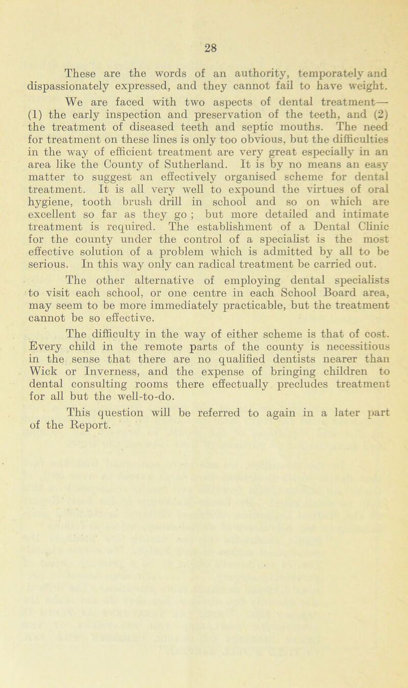 These are the words of an authority, temperately and dispassionately expressed, and they cannot fail to have weight. We are faced with two aspects of dental treatment— (1) the early inspection and preservation of the teeth, and (2) the treatment of diseased teeth and septic mouths. The need for treatment on these lines is only too obvious, but the difficulties in the way of efficient treatment are very great especially in an area like the County of Sutherland. It is by no means an easy matter to suggest an effectively organised scheme for dental treatment. It is all very well to expound the virtues of oral hygiene, tooth brush drill in school and so on which are excellent so far as they go ; but more detailed and intimate treatment is required. The establishment of a Dental Clinic for the county under the control of a specialist is the most effective solution of a problem which is admitted by all to be serious. In this way only can radical treatment be carried out. The other alternative of employing dental specialists to visit each school, or one centre in each School Board area, may seem to be more immediately practicable, but the treatment cannot be so effective. The difficulty in the way of either scheme is that of cost. Every child in the remote parts of the county is necessitious in the sense that there are no qualified dentists nearer than Wick or Inverness, and the expense of bringing children to dental consulting rooms there effectually precludes treatment for all but the well-to-do. This question will be referred to again in a later part of the Report.