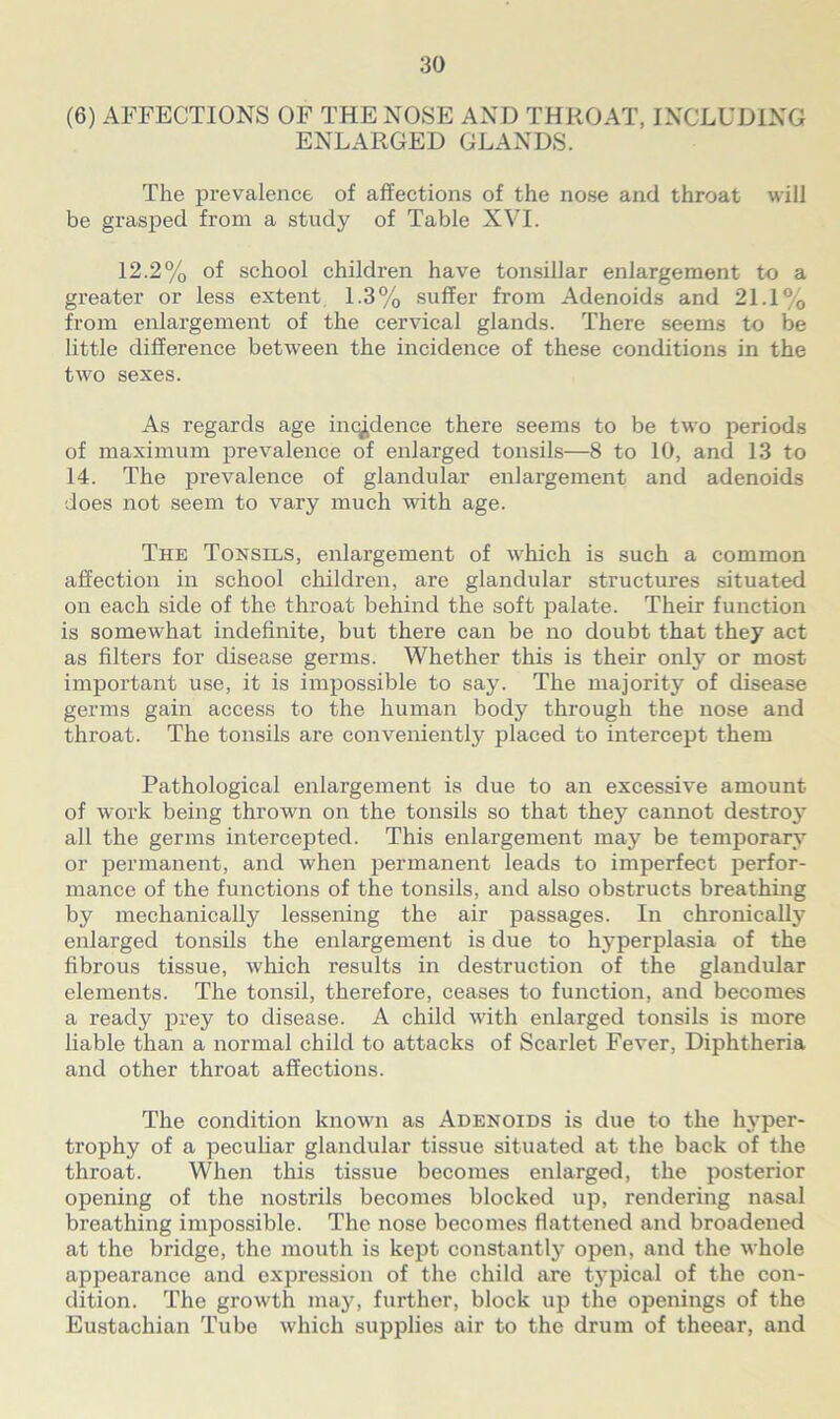 (6) AFFECTIONS OF THE NOSE AND THROAT, INCLUDING ENLARGED GLANDS. The prevalence of affections of the nose and throat will be grasped from a study of Table XVI. 12.2% of school children have tonsillar enlargement to a greater or less extent 1.3% suffer from Adenoids and 21.1% from enlargement of the cervical glands. There seems to be little difference between the incidence of these conditions in the two sexes. As regards age incidence there seems to be two periods of maximum prevalence of enlarged tonsils—8 to 10, and 13 to 14. The pi’evalence of glandular enlargement and adenoids does not seem to vary much with age. The Tonsils, enlargement of which is such a common affection in school children, are glandular structures situated on each side of the throat behind the soft palate. Their function is somewhat indefinite, but there can be no doubt that they act as filters for disease germs. Whether this is their only or most important use, it is impossible to say. The majority of disease germs gain access to the human body through the nose and throat. The tonsils are conveniently placed to intercept them Pathological enlargement is due to an excessive amount of work being thrown on the tonsils so that they cannot destroy all the germs intercepted. This enlargement may be temporary or permanent, and when permanent leads to imperfect perfor- mance of the functions of the tonsils, and also obstructs breathing by mechanically lessening the air passages. In chronically enlarged tonsils the enlargement is due to hyperplasia of the fibrous tissue, which results in destruction of the glandular elements. The tonsil, therefore, ceases to function, and becomes a ready prey to disease. A child with enlarged tonsils is more liable than a normal child to attacks of Scarlet Fever, Diphtheria and other throat affections. The condition known as Adenoids is due to the hyper- trophy of a peculiar glandular tissue situated at the back of the throat. When this tissue becomes enlarged, the posterior opening of the nostrils becomes blocked up, rendering nasal breathing impossible. The nose becomes flattened and broadened at the bridge, the mouth is kept constantly open, and the whole appearance and expression of the child are tj^pical of the con- dition. The growth may, further, block up the openings of the Eustachian Tube which supplies air to the drum of theear, and