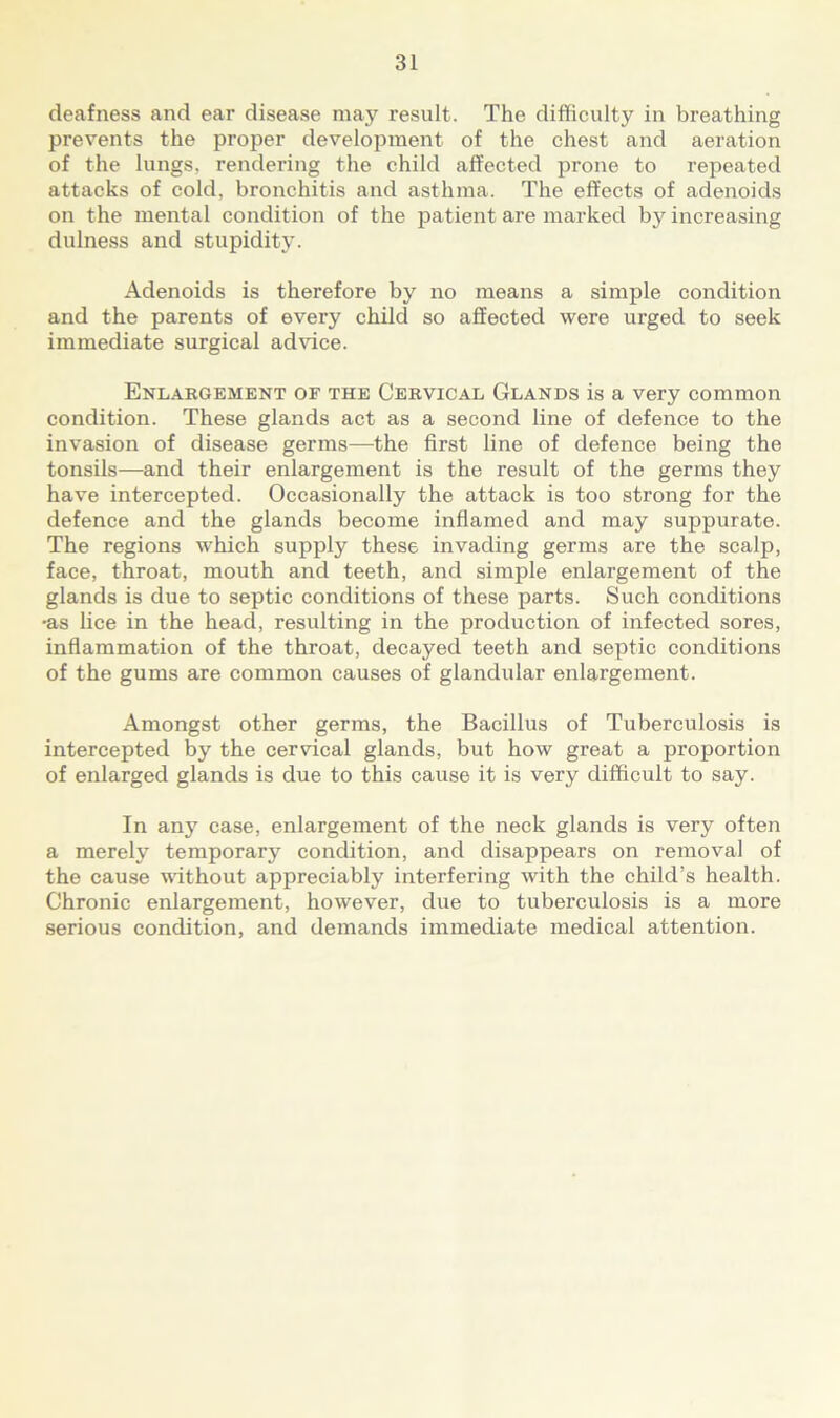 deafness and ear disease may result. The difficulty in breathing prevents the proper development of the chest and aeration of the lungs, rendering the child affected prone to repeated attacks of cold, bronchitis and asthma. The effects of adenoids on the mental condition of the patient are marked by increasing dulness and stupidity. Adenoids is therefore by no means a simple condition and the parents of every child so affected were urged to seek immediate surgical advice. Enlargement of the Cervical Glands is a very common condition. These glands act as a second line of defence to the invasion of disease germs—the first line of defence being the tonsils—and their enlargement is the result of the germs they have intercepted. Occasionally the attack is too strong for the defence and the glands become inflamed and may suppurate. The regions which supply these invading germs are the scalp, face, throat, mouth and teeth, and simple enlargement of the glands is due to septic conditions of these parts. Such conditions •as lice in the head, resulting in the production of infected sores, inflammation of the throat, decayed teeth and septic conditions of the gums are common causes of glandular enlargement. Amongst other germs, the Bacillus of Tuberculosis is intercepted by the cervical glands, but how great a proportion of enlarged glands is due to this cause it is very difficult to say. In any case, enlargement of the neck glands is very often a merely temporary condition, and disappears on removal of the cause without appreciably interfering with the child’s health. Chronic enlargement, however, due to tuberculosis is a more serious condition, and demands immediate medical attention.