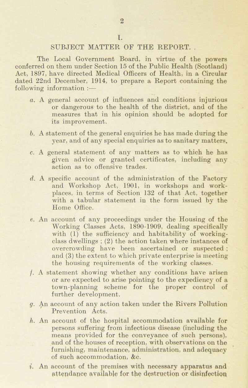 I. SUBJECT MATTER OF THE REPORT. , The Local Government Board, in virtue of the powers conferred on them under Section 15 of the Public Health (Scotland) Act, 1897, have directed Medical Officers of Health, in a Circular dated 22nd December, 1914, to prepare a Report containing the following information :— a. A general account of influences and conditions injurious or dangerous to the health of the district, and of the measures that in his opinion should be adopted for its improvement. b. A statement of the general enquiries he has made during the year, and of any special enquiries as to sanitary matters. c. A general statement of any matters as to which he has given advice or granted certificates, including any action as to offensive trades. d. A specific account of the administration of the Factory and Workshop Act, 1901, in workshops and work- places, in terms of Section 132 of that Act, together with a tabular statement in the form issued by the Home Office. e. An account of any proceedings under the Housing of the Working Classes Acts, 1890-1909, dealing specifically with (1) the sufficiency and habitability of working- class dwellings ; (2) the action taken where instances of overcrowding have been ascertained or suspected ; and (3) the extent to which private enterprise is meeting the housing requirements of the working classes. /. A statement showing whether any conditions have arisen or are expected to arise pointing to the expedienc}- of a town-planning scheme for the proper control of further development. g. An account of any action taken under the Rivers Pollution Prevention Acts. h. An account of the hospital accommodation available for persons suffering from infectious disease (including the means provided for the conveyance of such persons), and of the houses of reception, with observations on the furnishing, maintenance, administration, and adequacy of Such accommodation, &c. i. An account of the premises with necessary apparatus and attendance available for the destrqctiop or disinfection