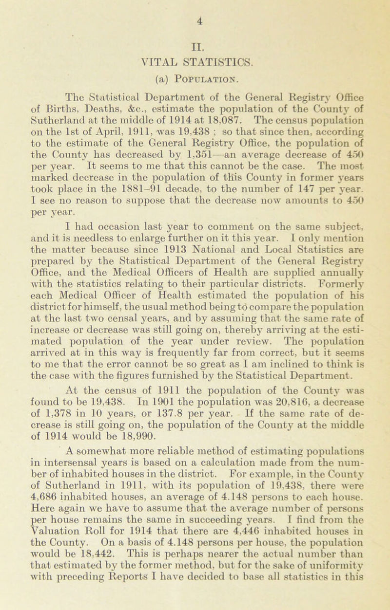 IT. VITAL STATISTICS. (a) Population. The Statistical Department of the General Registry Office of Births, Deaths, &c., estimate the population of the Countj' of Sutherland at the middle of 1914 at 18,087. The census population on the 1st of April, 1911, was 19.438 ; so that since then, according to the estimate of the General Registrj' Office, the population of the County has decreased by 1,351—an average decrease of 450 per year. It seems to me that this cannot be the case. The most marked decrease in the population of this County in former years took place in the 1881-91 decade, to the number of 147 per year. I see no reason to suppose that the decrease now amounts to 450 per year. I had occasion last year to comment on the same subject, and it is needless to enlarge further on it this year. I only mention the matter because since 1913 National and Local Statistics are prepared by the Statistical Department of the General Registry Office, and the Medical Officers of Health are supplied annually with the statistics relating to their particular districts. Formerly each Medical Officer of Health estimated the population of his district for himself, the usual method being to compare the population at the last two censal years, and by assuming that the same rate of increase or decrease was still going on, thereby arriving at the esti- mated population of the year under review. The population arrived at in this way is frequently far from correct, but it seems to me that the error cannot be so great as I am inclined to think is the case with the figures furnished by the Statistical Department. At the census of 1911 the population of the County was found to be 19,438. In 1901 the population was 20,816, a decrease of 1,378 in 10 years, or 137.8 per year. If the same rate of de- crease is still going on, the population of the County at the middle of 1914 would be 18,990. A somewhat more reliable method of estimating populations in intersensal years is based on a calculation made from the num- ber of inhabited houses in the district. For example, in the County of Sutherland in 1911, with its population of 19.438, there were 4,686 inhabited houses, an average of 4.148 persons to each house. Here again we have to assume that the average number of persons per house remains the same in succeeding years. I find from the Valuation Roll for 1914 that there are 4,446 inhabited houses in the County. On a basis of 4.148 persons per house, the population would be 18,442. This is perhaps nearer the actual number than that estimated by the former method, but for the sake of uniformity with preceding Reports I have decided to base all statistics in this