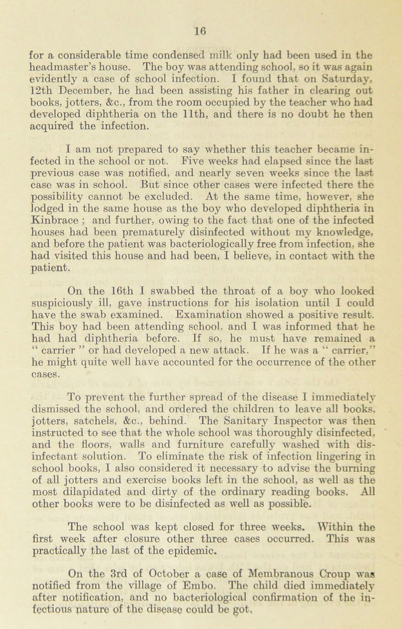 for a considerable time condensed milk only had been used in the headmaster’s house. The boy was attending school, so it was again evidently a case of school infection. I found that on Saturday, 12th December, he had been assisting his father in clearing out books, jotters, &c., from the room occupied by the teacher who had developed diphtheria on the 11th, and there is no doubt he then acquired the infection. I am not prepared to say whether this teacher became in- fected in the school or not. Five weeks had elapsed since the last previous case was notified, and nearly seven weeks since the last case was in school. But since other cases were infected there the possibility cannot be excluded. At the same time, however, she lodged in the same house as the boy who developed diphtheria in Kinbrace : and further, owing to the fact that one of the infected houses had been prematurely disinfected without my knowledge, and before the patient was bacteriologically free from infection, she had visited this house and had been, I believe, in contact with the patient. On the 16th I swabbed the throat of a boy who looked suspiciously ill, gave instructions for his isolation until I could have the swab examined. Examination showed a positive result. This boy had been attending school, and I was informed that he had had diphtheria before. If so, he must have remained a “ carrier ” or had developed a new attack. If he was a “ carrier,” he might quite well have accounted for the occurrence of the other cases. To prevent the further spread of the disease I immediately dismissed the school, and ordered the children to leave all books, jotters, satchels, &c., behind. The Sanitary Inspector was then instructed to see that the whole school was thoroughly disinfected, and the floors, walls and furniture carefully washed with dis- infectant solution. To eliminate the risk of infection lingering in school books, I also considered it necessary to advise the burning of all jotters and exercise books left in the school, as well as the most dilapidated and dirty of the ordinary reading books. All other books were to be disinfected as well as possible. The school was kept closed for three weeks. Within the first week after closure other three cases occurred. This was practically the last of the epidemic. On the 3rd of October a case of Membranous Croup was notified from the village of Embo. The child died immediately after notification, and no bacteriological confirmation of the in- fectious nature of the disease could be got,