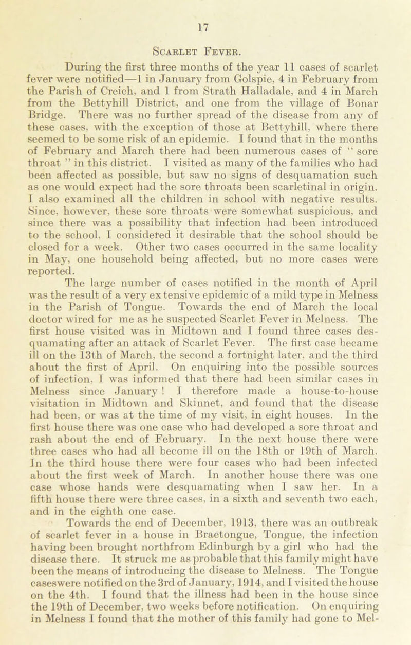 Scarlet Fever. During the first three months of the year 11 cases of scarlet fever were notified—1 in January from Golspie, 4 in February from the Parish of Creich, and 1 from Strath Halladale, and 4 in March from the Bettyhill District, and one from the village of Bonar Bridge. There was no further spread of the disease from any of these cases, with the exception of those at Bettyhill, where there seemed to be some risk of an epidemic. I found that in the months of February and March there had been numerous cases of “ sore throat ” in this district. I visited as many of the families who had been affected as possible, but saw no signs of desquamation such as one would expect had the sore throats been scarletinal in origin. I also examined all the children in school with negative results. Since, however, these sore throats were somewhat suspicious, and since there was a possibility that infection had been introduced to the school, I considered it desirable that the school should be closed for a week. Other two cases occurred in the same locality in May, one household being affected, but no more cases were reported. The large number of cases notified in the month of April was the result of a very extensive epidemic of a mild type in Melness in the Parish of Tongue. Towards the end of March the local doctor wired for me as he suspected Scarlet Fever in Melness. The first house visited was in Midtown and I found three cases des- quamating after an attack of Scarlet Fever. The first case became ill on the 13th of March, the second a fortnight later, and the third about the first of April. On enquiring into the possible sources of infection, I was informed that there had been similar cases in Melness since January ! I therefore made a house-to-house visitation in Midtown and Skinnet, and found that the disease had been, or was at the time of my visit, in eight houses. In the first house there was one case who had developed a sore throat and rash about the end of February. In the next house there were three cases who had all become ill on the 18th or 19th of March. In the third house there were four cases who had been infected about the first week of March. In another house there was one case whose hands were desquamating when I saw her. In a fifth house there were three cases, in a sixth and seventh two each, and in the eighth one case. Towards the end of December, 1913, there was an outbreak of scarlet fever in a house in Braetongue, Tongue, the infection having been brought northfrom Edinburgh bv a girl who had the disease there. It struck me as probable that this family might have been the means of introducing the disease to Melness. The Tongue caseswere notified on the 3rd of January, 1914, and I visited the house on the 4th. I found that the illness had been in the house since the 19th of December, two weeks before notification. On enquiring in Melness 1 found that the mother of this family had gone to Mel-