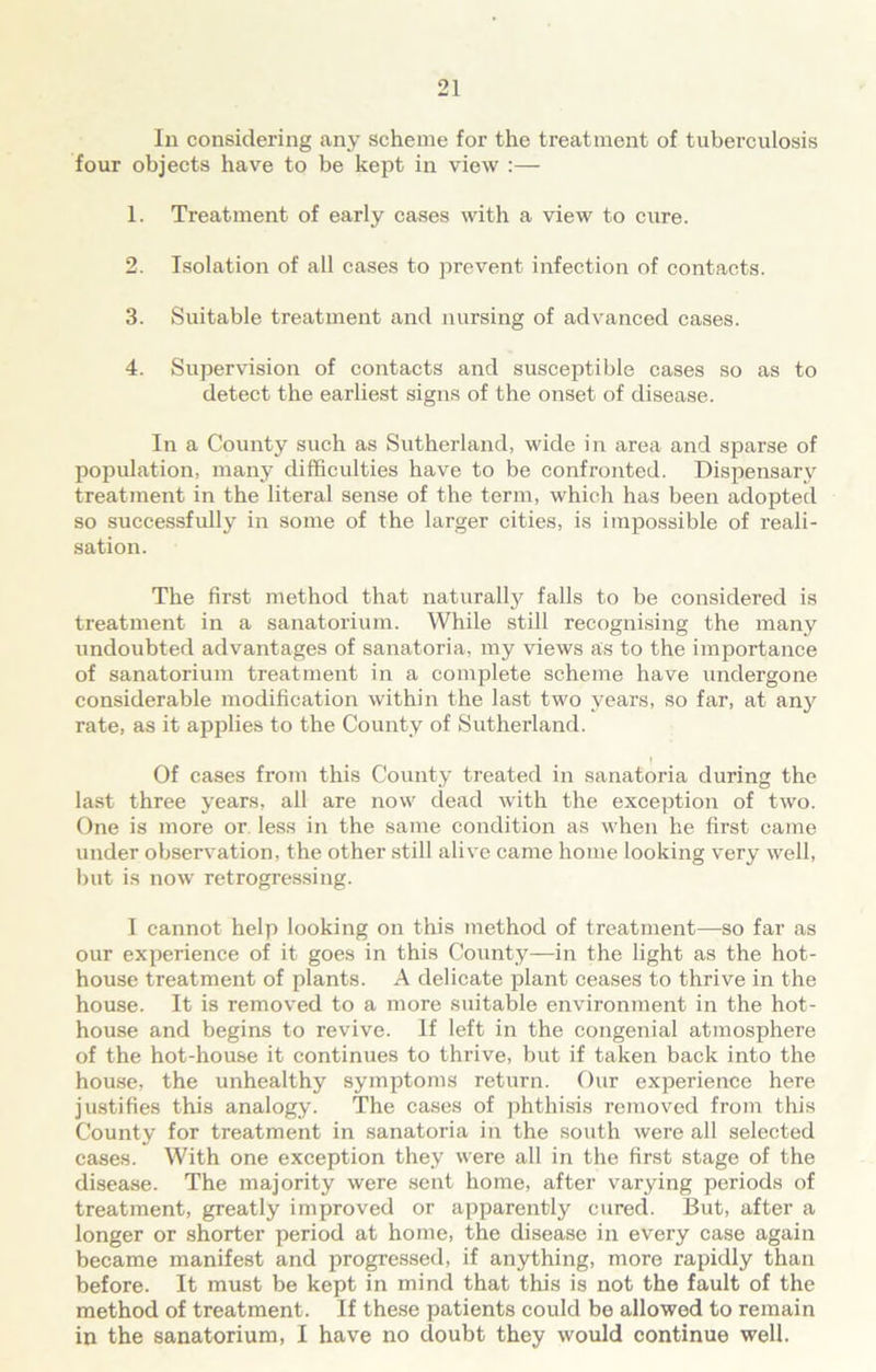 In considering any scheme for the treatment of tuberculosis four objects have to be kept in view :— 1. Treatment of early cases with a view to cure. 2. Isolation of all cases to prevent infection of contacts. 3. Suitable treatment and nursing of advanced cases. 4. Supervision of contacts and susceptible cases so as to detect the earliest signs of the onset of disease. In a County such as Sutherland, wide in area and sparse of population, many difficulties have to be confronted. Dispensary treatinent in the literal sense of the term, which has been adopted so successfully in some of the larger cities, is impossible of reali- sation. The first method that naturally falls to be considered is treatment in a sanatorium. While still recognising the many undoubted advantages of sanatoria, my views as to the importance of sanatorium treatment in a complete scheme have undergone considerable modification within the last two years, so far, at any rate, as it applies to the County of Sutherland. # , I Of cases from this County treated in sanatoria during the last three years, all are now dead with the exception of two. One is more or less in the same condition as when he first came under observation, the other still alive came home looking very well, but is now retrogressing. I cannot help looking on this method of treatment—so far as our experience of it goes in this County—in the light as the hot- house treatment of plants. A delicate plant ceases to thrive in the house. It is removed to a more suitable environment in the hot- house and begins to revive. If left in the congenial atmosphere of the hot-house it continues to thrive, but if taken back into the house, the unhealthy symptoms return. Our experience here justifies this analogy. The cases of phthisis removed from this County for treatment in sanatoria in the south were all selected cases. With one exception they were all in the first stage of the disease. The majority were sent home, after varying periods of treatment, greatly improved or apparently cured. But, after a longer or shorter period at home, the disease in every case again became manifest and progressed, if anything, more rapidly than before. It must be kept in mind that this is not the fault of the method of treatment. If these patients could be allowed to remain in the sanatorium, I have no cloubt they would continue well.