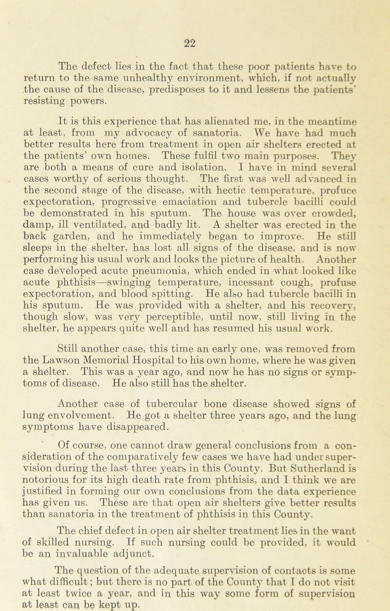 The defect lies in the fact that these poor patients have to return to the same unhealthy environment, which, if not actually the cause of the disease, predisposes to it and lessens the patients’ resisting powers. It is this experience that has alienated me, in the meantime at least, from my advocacy of sanatoria. We have had much better results here from treatment in open air shelters erected at the patients’ own homes. These fulfil two main purposes. They are Ijoth a means of cure and isolation. I have in mind several cases worthy of serious thought. The first was well advanced in the second stage of the disease, with hectic temperature, profuce expectoration, progressive emaciation and tubercle bacilli could be demonstrated in his sputum. The house was over crowded, damp, ill ventilated, and badly lit. A shelter was erected in the back garden, and he immediately began to improve. He still sleeps in the shelter, has lost all signs of the disease, and is now performing his usual work and looks the picture of health. Another case developed acute pneumonia, which ended in what looked like acute phthisis—swinging temperature, incessant cough, profuse expectoration, and blood spitting. He also had tubercle bacilli in his sputum. He was provided with a shelter, and his recovery, though slow, was very perceptible, until now, still living in the shelter, he appears quite well and has resumed his usual work. Still another case, this time an early one, was removed from the Lawson Memorial Hospital to his own home, where he was given a shelter. This was a year ago, and now he has no signs or symp- toms of disease. He also still has the shelter. Another case of tubercular bone disease showed signs of lung envolvement. He got a shelter three years ago, and the lung symptoms have disappeared. Of course, one cannot draw general conclusions from a con- sideration of the comparatively few cases we have had under super- vision during the last three years in this County. But Sutherland is notorious for its high death rate from phthisis, and I think we are justified in forming our own conclusions from the data experience has given us. These are that open air shelters give better results than sanatoria in the treatment of phthisis in this County. The chief defect in open air shelter treatment lies in the want of skilled nursing. If such nursing could be provided, it would be an invaluable adjunct. The question of the adequate supervision of contacts is some what difficult; but there is no part of the County that I do not visit at least twice a year, and in this way some form of supervision at least can be kept up.