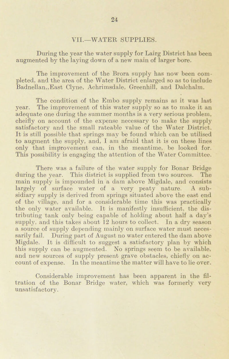 VII.—WATER SUPPLIES. During the year the water supply for Lairg District has been augmented by the laying down of a new main of larger bore. The improvement of the Brora supply has now been com- pleted, and the area of the Water District enlarged so as to include BadneIlan,,East Clyne, Achrimsdale, Greenhill, and Dalchalm. The condition of the Embo supply remains as it was last year. The improvement of this water supply so as to make it an adequate one during the summer months is a very serious problem, cheifly on account of the expense necessary to make the supplj* satisfactory and the small rateable value of the Water District. It is still possible that springs may be found which can be utilised to augment the supply, and, I am afraid that it is on these lines only that improvement can, in the meantime, be looked for. This possibility is engaging the attention of the Water Committee. There was a failure of the water supply for Bonar Bridge during the year. This district is supplied from two sources. The main supply is impounded in a dam above Migdale, and consists largely of surface water of a very peaty nature. A sub- sidiary supply is derived from springs situated above the east end of the village, and for a considerable time this was practically the only water available. It is manifestly insufficient, the dis- tributing tank only being capable of holding about half a day’s supply, and this takes about 12 hours to collect. In a dry season a source of supply depending mainly on surface water must neces- sarily fail. During part of August no water entered the dam above Migdale. It is difficult to suggest a satisfactory plan by which this supply can be augmented. No springs seem to be available, and new sources of supply present grave obstacles, chiefly on ac- count of expense. In the meantime the matter will have to lie over. Considerable improvement has been apparent in the fil- tration of the Bonar Bridge water, which was formerly very unsatisfactory.