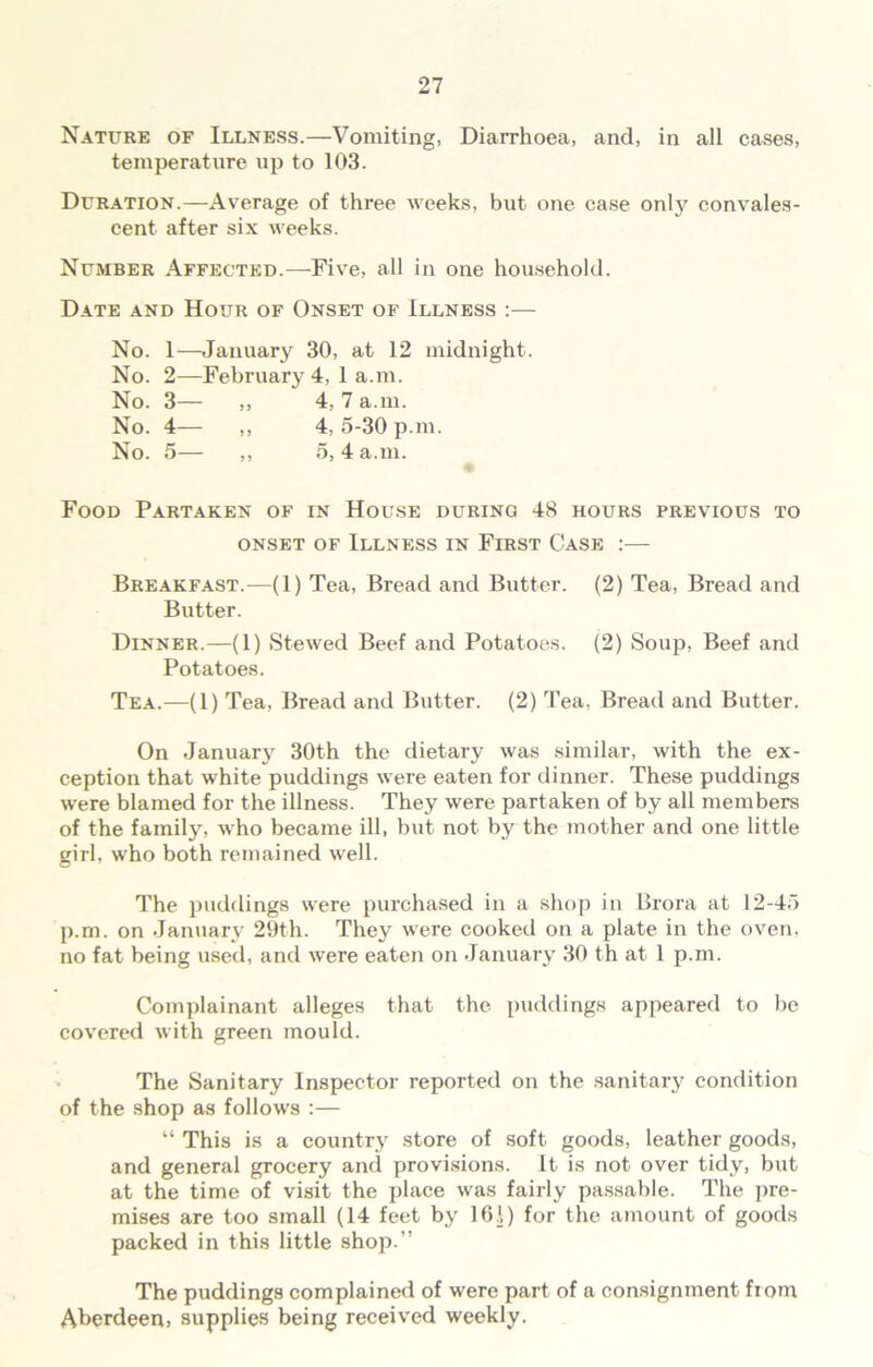 Nature of Illness.—Vomiting, Diarrhoea, and, in all cases, temperature up to 103. Duration.—Average of three weeks, but one case only convales- cent after six weeks. Number Affected.—Five, all in one household. Date and Hour of Onset of Illness :— No. 1—January 30, at 12 midnight. No. 2—February 4, 1 a.m. No. 3— ,, 4, 7 a.m. No. 4— ,, 4, 5-30 p.m. No. 5— ,, 5, 4 a.m. Food Partaken of in House during 48 hours previous to onset of Illness in First Case :— Breakfast.—(1) Tea, Bread and Butter. (2) Tea, Bread and Butter. Dinner.—(1) Stewed Beef and Potatoes. (2) Soup, Beef and Potatoes. Tea.—(1) Tea, Bread and Butter. (2) Tea, Bread and Butter. On January 30th the dietary was similar, with the ex- ception that white puddings were eaten for dinner. These puddings were blamed for the illness. They were partaken of by all members of the family, w'ho became ill, but not by the mother and one little girl, who both remained well. The puddings were purchased in a shop in Brora at 12-45 p.m. on January 29th. They were cooked on a plate in the oven, no fat being used, and were eaten on January 30 th at 1 p.m. Complainant alleges that the puddings appeared to be covered with green mould. The Sanitary Inspector reported on the sanitary condition of the shop as follows :— “ This is a country store of soft goods, leather goods, and general grocery and provisions. It is not over tidy, but at the time of visit the place was fairly passable. The pre- mises are too small (14 feet by 161) for the amount of goods packed in this little shop.” The puddings complained of were part of a consignment from Aberdeen, supplies being received weekly.