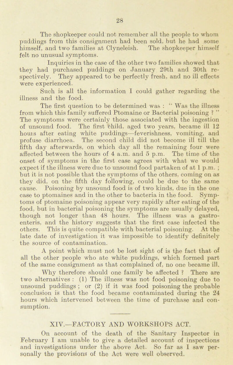 The shopkeeper could not remember all the people to whom puddings from this consignment had been sold, but he had some himself, and two families at Clyneleish. The shopkeeper himself felt no unusual symptoms. Inquiries in the case of the other two families showed that they had purchased puddings on January 29th and 30th re- spectively. They appeared to be perfectly fresh, and no ill effects were experienced. Such is all the information I could gather regarding the illness and the food. The first question to be determined was : “ Was the illness from which this family suffered Ptomaine or Bacterial poisoning ? ” The symptoms were certainly those associated with the ingestion of unsound food. The first child, aged two years, became ill 12 houis after eating white puddings—feverishness, vomiting, and profuse diarrhoea. The second child did not become ill till the fifth day afterwards, on which day all the remaining four were affected between the hours of 4 a.m. and 5 p.m. The time of the onset of symptoms in the first case agrees with what we would expect if the illness were due to unsound food partaken of at 1 p.m. ; but it is not possible that the symptoms of the others, coming on as they did, on the fifth day following, could be due to the same cause. Poisoning by unsound food is of two kinds, due in the one case to ptomaines and in the other to bacteria in the food. Symp- toms of ptomaine poisoning appear very rapidly after eating of the food, but in bacterial poisoning the s3nnptoms are usually delayed, though not longer than 48 hours. The illness was a gastro- enteris, and the history suggests that the first case infected the others. This is quite compatible with bacterial poisoning. At the late date of investigation it was impossible to identifjr definitely the source of contamination. A point which must not be lost sight of is the fact that of all the other people who ate white puddings, which formed part of the same consignment as that complained of, no one became ill. Why therefore should one family be affected ? There are two alternatives : (1) The illness was not food poisoning due to unsound puddings ; or (2) if it was food poisoning the probable conclusion is that the food became contaminated during the 24 hours which intervened between the time of purchase and con- sumption. XIV.—FACTORY AND WORKSHOPS ACT. On account of the death of the Sanitary Inspector in February I am unable to give a detailed account of inspections and investigations under the above Act. So far as I saw per- sonally the provisions of the Act were well observed.