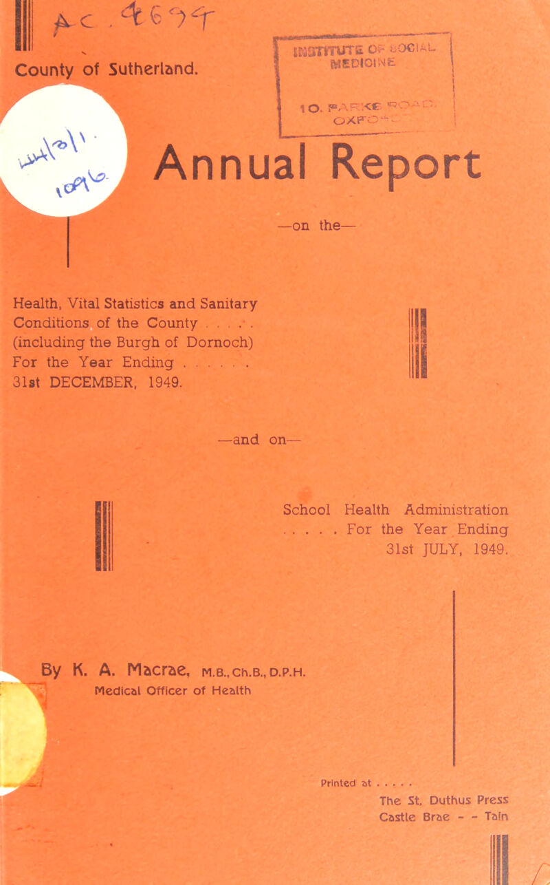 County of Sutherland. iKSimns of social MEDICINE 1 10. PARKC *50AC' ! OXFC'^ Annual Report —on the— Health, Vital Statistics and Sanitary- Conditions of the County (including the Burgh of Dornoch) For the Year Ending 31st DECEMBER, 1949. —and on— School Health Administration For the Year Ending 31st JULY, 1949. K. A. Macrae, M.B.,ch.B., d.p.h. Medical Officer of Health Printed at The St. Duthus Press Castle Brae - - Tain