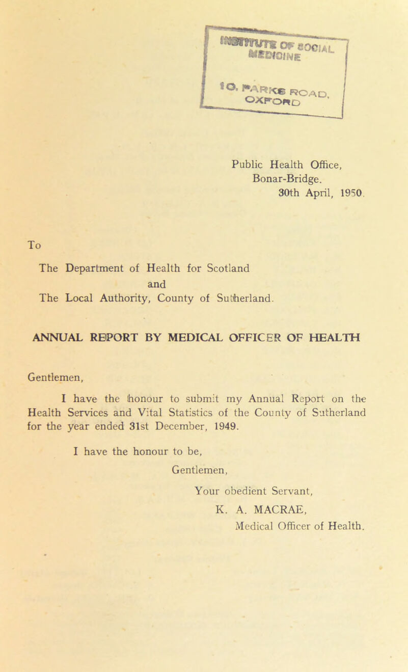 ' :*IKe'ocial Public Health Office, Bonar-Bridge. 30th April, 1950 To The Department of Health for Scotland and The Local Authority, County of Sutherland. ANNUAL REPORT BY MEDICAL OFFICER OF HEALTH Gentlemen, I have the honour to submit my Annual Report on the Health Services and Vital Statistics of the County of Sutherland for the year ended 31st December, 1949. I have the honour to be. Gentlemen, Your obedient Servant, K. A. MACRAE, Medical Officer of Health.