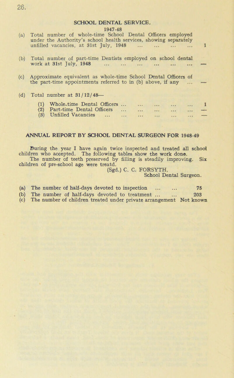 SCHOOL DENTAL SERVICE. 1947-48 (a) Total number of whole-time School Dental Officers employed under the Authority's school health services, showing separately unfilled vacancies, at 31st July, 1948 ... ... ... ... 1 (b) Total number of part-time Dentists employed on school dental work at 31st July, 1948 — (c) Approximate equivalent as whole-time School Dental Officers of the part-time appointments referred to in (b) above, if any ... — (d) Total number at 31/12/48— (1) Whole-time Dental Officers 1 (2) Part-time Dental Officers — (3) Unfilled Vacancies — ANNUAL REPORT BY SCHOOL DENTAL SURGEON FOR 1948-49 During the year I have again twice inspected and treated all school children who accepted. The following tables show the work done. The number of teeth preserved by filling is steadily improving. Six children of pre-school age were treatd. (Sgd.) C. C. FORSYTH, School Dental Surgeon. (a) The number of half-days devoted to inspection 75 (b) The number of half-days devoted to treatment 203 (c) The number of children treated under private arrangement Not known