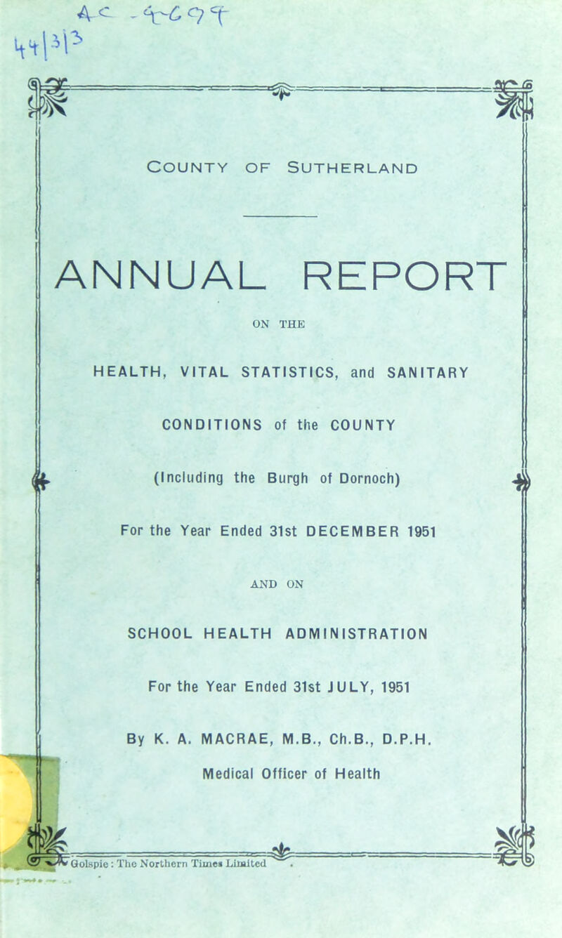 4 c - 9 T ®d J9S County of Sutherland ANNUAL REPORT ON THE HEALTH, VITAL STATISTICS, and SANITARY CONDITIONS of the COUNTY (Including the Burgh of Dornoch) For the Year Ended 31st DECEMBER 1951 AND ON SCHOOL HEALTH ADMINISTRATION For the Year Ended 31st JULY, 1951 By K. A. MACRAE, M.B., Ch.B., D.P.H. Medical Officer of Health 4 Golspie : The Northern Time* Liiaited