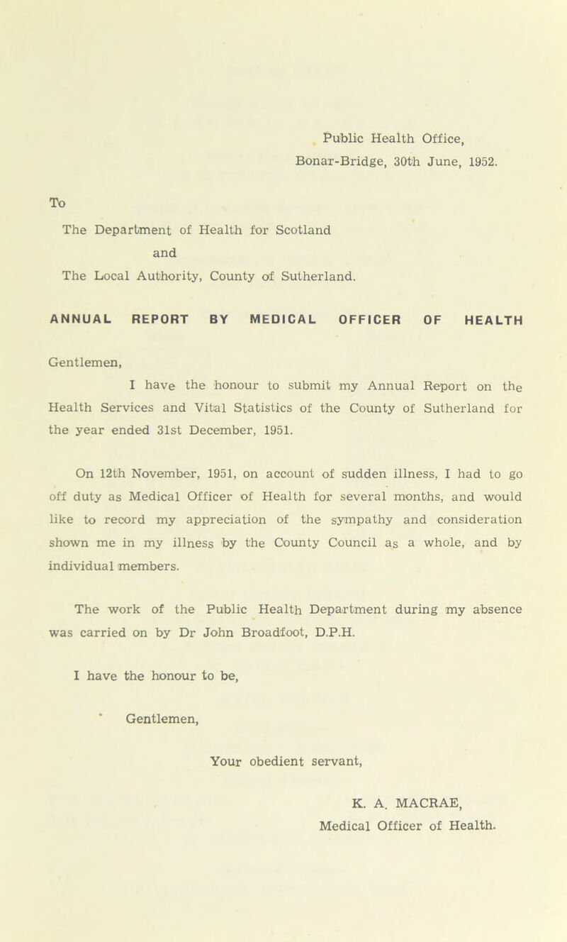 Public Health Office, Bonar-Bridge, 30th June, 1952. To The Department of Health for Scotland and The Local Authority, County of Sutherland. ANNUAL REPORT BY MEDICAL OFFICER OF HEALTH Gentlemen, I have the honour to submit my Annual Report on the Health Services and Vital Statistics of the County of Sutherland for the year ended 31st December, 1951. On 12th November, 1951, on account of sudden illness, I had to go off duty as Medical Officer of Health for several months, and would like to record my appreciation of the sympathy and consideration shown me in my illness by the County Council as a whole, and by individual members. The work of the Public Health Department during my absence was carried on by Dr John Broadfoot, D.P.H. I have the honour to be, Gentlemen, Your obedient servant, K. A. MACRAE, Medical Officer of Health.